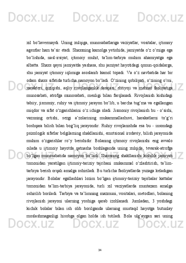 xil   bo‘lavermaydi.   Uning   xulqiga,   munosabatlariga   vaziyatlar,   vositalar,   ijtimoiy
agentlar ham ta’sir etadi. Shaxsning kamolga yetishida, jamiyatda o‘z o‘rniga ega
bo‘lishida,   nasl-irsiyat,   ijtimoiy   muhit,   ta’lim-tarbiya   muhim   ahamiyatga   ega
albatta. Shaxs  qaysi  jamiyatda yashasa,  shu jamiyat  hayotidagi qonun-qoidalarga,
shu   jamiyat   ijtimoiy   iqlimiga   asoslanib   kamol   topadi.   Va   o‘z   navbatida   har   bir
odam shaxs sifatida turlicha namoyon bo‘ladi. O‘zining qobiliyati, o‘zining o‘rni,
xarakteri,   qiziqishi,   aqliy   rivojlanganlik   darajasi,   ehtiyoji   va   mehnat   faoliyatiga
munosabati,   atrofga   munosabati,   menligi   bilan   farqlanadi.   Rivojlanish   kishidagi
tabiiy,  jismoniy,   ruhiy   va   ijtimoiy   jarayon   bo‘lib,   u  barcha   tug’ma   va   egallangan
miqdor   va sifat   o‘zgarishlarini   o‘z  ichiga  oladi. Jismoniy   rivojlanish  bu -   o‘sishi,
vaznning   ortishi,   sezgi   a’zolarining   mukammallashuvi,   harakatlarni   to‘g’ri
boshqara   bilish   bilan   bog’liq   jarayondir.   Ruhiy   rivojlanishda   esa   bu   -   insondagi
psixologik sifatlar belgilarning shakllanishi, emotsional irodaviy, bilish jarayonida
muhim   o‘zgarishlar   ro‘y   berishidir.   Bolaning   ijtimoiy   rivojlanishi   eng   avvalo
oilada   u   ijtimoiy   hayotda   qatnasha   boshlaganda   uning   xulqida,   tevarak-atrofga
bo‘lgan   munosabatida   namoyon   bo‘ladi.   Shaxsning   shakllanishi   kishilik   jamiyati
tomonidan   yaratilgan   ijtimoiy-tarixiy   tajribani   mukammal   o‘zlashtirish,   ta’lim-
tarbiya berish orqali amalga oshiriladi. Bu turlicha faoliyatlarda yuzaga keladigan
jarayondir.   Bolalar   egallashlari   lozim   bo‘lgan   ijtimoiy-tarixiy   tajribalar   kattalar
tomonidan   ta’lim-tarbiya   jarayonida,   turli   xil   vaziyatlarda   muntazam   amalga
oshirilib   boriladi.   Tarbiya   va   ta’limning   mazmuni,   vositalari,   metodlari,   bolaning
rivojlanish   jarayoni   ularning   yoshiga   qarab   izohlanadi.   Jumladan,   3   yoshdagi
kichik   bolalar   bilan   ish   olib   borilganda   ularning   mustaqil   hayotga   butunlay
moslashmaganligi   hisobga   olgan   holda   ish   tutiladi.   Bola   ulg’aygan   sari   uning
34 