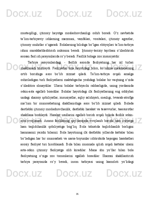 mustaqilligi,   ijtimoiy   hayotga   moslashuvchanligi   oshib   boradi.   O‘z   navbatida
ta’lim-tarbiyaviy   ishlarning   mazmuni,   vazifalari,   vositalari,   ijtimoiy   agentlar,
ijtimoiy muhitlar o‘zgaradi. Bolalarning bilishga bo‘lgan ehtiyojlari ta’lim-tarbiya
ishini   murakkablashtirish   imkonini   beradi.   Ijtimoiy-tarixiy   tajribani   o‘zlashtirish
asosan faol ish jarayonlarida ro‘y beradi. Faollik bolaga xos xususiyatdir. 
Tarbiya   jarayonlaridagi   -   faollik   asosida   faoliyatning   har   xil   turlari
shakllanadi   boshlaydi.   Faoliyatlar   bola   hayotidagi   bilim,  ko‘nikma   malakalarning
ortib   borishiga   asos   bo‘lib   xizmat   qiladi.   Ta’lim-tarbiya   orqali   amalga
oshiriladigan  turli  faoliyatlarni  maktabgacha  yoshdagi   bolalar  bir   vaqtning  o‘zida
o‘zlashtira   olmaydilar.   Ularni   bolalar   tarbiyachi   rahbarligida,   uning   yordamida
sekin-asta   egallab   boradilar.   Bolalar   hayotidagi   ilk   faoliyatlarning   eng   oddiylari
undagi shaxsiy qobiliyatlar, xususiyatlar, aqliy salohiyati, menligi, tevarak-atrofga
ma’lum   bir   munosabatning   shakllanishiga   asos   bo‘lib   xizmat   qiladi.   Bolada
dastlabki ijtimoiy moslashuvchanlik, dastlabki  harakat  va tasavvurlar, taassurotlar
shakllana boshlaydi. Harakat  usullarini  egallab borish orqali  bolada faollik sekin-
asta   rivojlanadi.   Ammo   faollikning   qay   darajada   rivojlanib   borishi   ham   irsiyatga
ham   taqlidchanlik   qobiliyatiga   bog’liq.   Bola   tabiatida   taqlidchanlik   borligini
hammamiz   yaxshi   bilamiz.   Bola   hayotining   ilk   dastlabki   yillarida   kattalar   bilan
bo‘ladigan   har   bir   munosabati   va   narsa-buyumlar   ishtirokida   bajargan   harakatlari
asosiy   faoliyat   turi   hisoblanadi.   Bola   bilan   muomala   qilish   orqali   kattalar   ularni
asta-sekin   ijtimoiy   faoliyatga   olib   kiradilar.   Mana   shu   yo‘llar   bilan   bola
faoliyatning   o‘ziga   xos   tomonlarini   egallab   boradilar.   Shaxsni   shakllantirish
tarbiya   jarayonida   ro‘y   beradi,   inson   tarbiyasi   uning   kamoloti   yo‘lidagi
35 