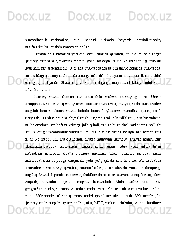 bunyodkorlik   mehnatida,   oila   instituti,   ijtimoiy   hayotda,   sotsialiqtisodiy
vazifalarini hal etishda namoyon bo‘ladi.
Tarbiya   bola   hayotida   yetakchi   omil   sifatida   qaraladi,   chunki   bu   to‘plangan
ijtimoiy   tajribani   yetkazish   uchun   yosh   avlodga   ta’sir   ko‘rsatishning   maxsus
uyushtirilgan sistemasidir. U oilada, maktabgacha ta’lim tashkilotlarida, maktabda,
turli xildagi ijtimoiy muhitlarda amalga oshirilib, faoliyatni, munosabatlarni tashkil
etishga qaratilgandir. Shaxsning shakllantirishga ijtimoiy muhit, tabiiy muhit katta
ta’sir ko‘rsatadi.
Ijtimoiy   muhit   shaxsni   rivojlantirishda   muhim   ahamiyatga   ega.   Uning
taraqqiyot darajasi va ijtimoiy munosabatlar xususiyati, dunyoqarashi xususiyatini
belgilab   beradi.   Tabiiy   muhit   bolada   tabiiy   boyliklarni   muhofaza   qilish,   asrab
avaylash,  ulardan  oqilona  foydalanish,  hayvonlarni, o‘simliklarni,  suv  havzalarini
va   hokazolarni   muhofaza   etishga   jalb   qiladi,   tabiat   bilan   faol   muloqotda   bo‘lishi
uchun   keng   imkoniyatlar   yaratadi,   bu   esa   o‘z   navbatida   bolaga   har   tomonlama
ta’sir   ko‘rsatib,   uni   shakllantiradi.   Shaxs   muayyan   ijtimoiy   jamiyat   mahsulidir.
Shaxsning   hayotiy   faoliyatida   ijtimoiy   muhit   unga   ijobiy,   yoki   salbiy   ta’sir
ko‘rsatishi   mumkin,   albatta   ijtimoiy   agentlari   bilan.   Ijtimoiy   jamiyat   shaxs
imkoniyatlarini   ro‘yobga   chiqarishi   yoki   yo‘q   qilishi   mumkin.   Bu   o‘z   navbatida
jamiyatning   ma’naviy   qiyofasi,   munosabatlar,   ta’sir   etuvchi   vositalar   darajasiga
bog’liq. Muhit deganda shaxsning shakllanishiga ta’sir etuvchi tashqi borliq, olam
voqelik,   hodisalar,   agentlar   majmui   tushuniladi.   Muhit   tushunchasi   o‘zida
geografikhududiy, ijtimoiy va mikro muhit yani oila instituti xususiyatlarini ifoda
etadi.   Mikromuhit   o‘zida   ijtimoiy   muhit   qiyofasini   aks   ettiradi.   Mikromuhit,   bu
ijtimoiy muhitning bir qismi bo‘lib, oila, MTT, maktab, do‘stlar, va shu kabilarni
36 