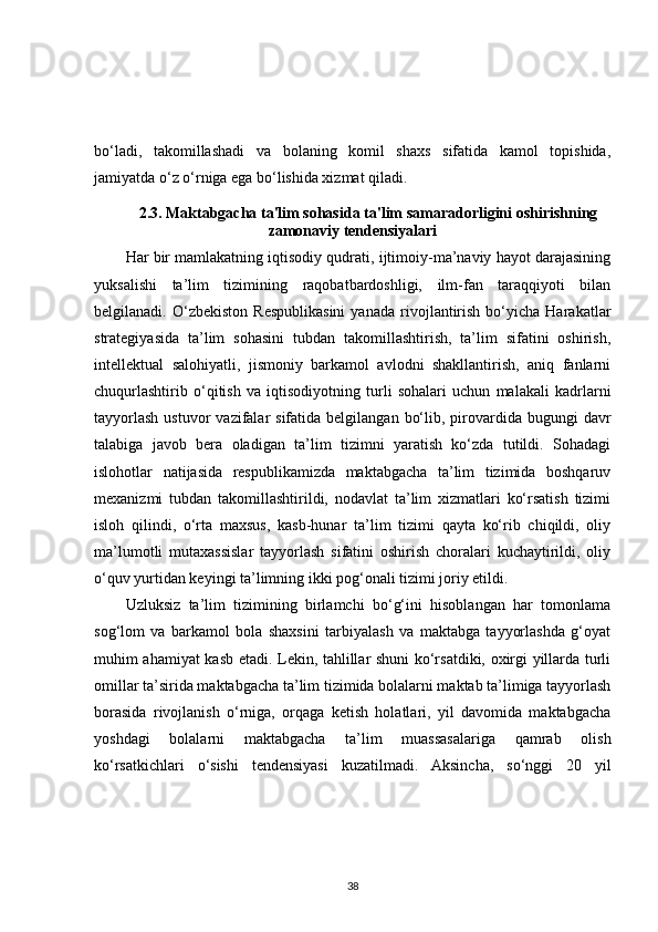 bo‘ladi,   takomillashadi   va   bolaning   komil   shaxs   sifatida   kamol   topishida,
jamiyatda o‘z o‘rniga ega bo‘lishida xizmat qiladi. 
2.3. Maktabgacha ta'lim sohasida ta'lim samaradorligini oshirishning
zamonaviy tendensiyalari
Har bir mamlakatning iqtisodiy qudrati, ijtimoiy-ma’naviy hayot darajasining
yuksalishi   ta’lim   tizimining   raqobatbardoshligi,   ilm-fan   taraqqiyoti   bilan
belgilanadi.  O‘zbekiston   Respublikasini   yanada   rivojlantirish   bo‘yicha  Harakatlar
strategiyasida   ta’lim   sohasini   tubdan   takomillashtirish,   ta’lim   sifatini   oshirish,
intellektual   salohiyatli,   jismoniy   barkamol   avlodni   shakllantirish,   aniq   fanlarni
chuqurlashtirib   o‘qitish   va   iqtisodiyotning   turli   sohalari   uchun   malakali   kadrlarni
tayyorlash   ustuvor  vazifalar  sifatida  belgilangan  bo‘lib,  pirovardida bugungi   davr
talabiga   javob   bera   oladigan   ta’lim   tizimni   yaratish   ko‘zda   tutildi.   Sohadagi
islohotlar   natijasida   respublikamizda   maktabgacha   ta’lim   tizimida   boshqaruv
mexanizmi   tubdan   takomillashtirildi,   nodavlat   ta’lim   xizmatlari   ko‘rsatish   tizimi
isloh   qilindi,   o‘rta   maxsus,   kasb-hunar   ta’lim   tizimi   qayta   ko‘rib   chiqildi,   oliy
ma’lumotli   mutaxassislar   tayyorlash   sifatini   oshirish   choralari   kuchaytirildi,   oliy
o‘quv yurtidan keyingi ta’limning ikki pog‘onali tizimi joriy etildi. 
Uzluksiz   ta’lim   tizimining   birlamchi   bo‘g‘ini   hisoblangan   har   tomonlama
sog‘lom   va   barkamol   bola   shaxsini   tarbiyalash   va   maktabga   tayyorlashda   g‘oyat
muhim ahamiyat kasb etadi. Lekin, tahlillar shuni ko‘rsatdiki, oxirgi yillarda turli
omillar ta’sirida maktabgacha ta’lim tizimida bolalarni maktab ta’limiga tayyorlash
borasida   rivojlanish   o‘rniga,   orqaga   ketish   holatlari,   yil   davomida   maktabgacha
yoshdagi   bolalarni   maktabgacha   ta’lim   muassasalariga   qamrab   olish
ko‘rsatkichlari   o‘sishi   tendensiyasi   kuzatilmadi.   Aksincha,   so‘nggi   20   yil
38 