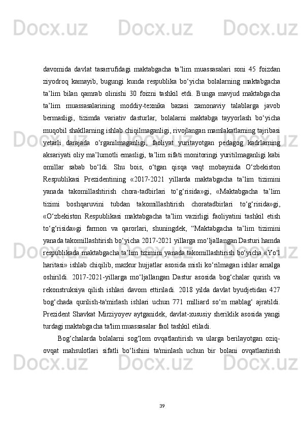 davomida   davlat   tasarrufidagi   maktabgacha   ta’lim   muassasalari   soni   45   foizdan
ziyodroq   kamayib,   bugungi   kunda   respublika   bo‘yicha   bolalarning   maktabgacha
ta’lim   bilan   qamrab   olinishi   30   foizni   tashkil   etdi.   Bunga   mavjud   maktabgacha
ta’lim   muassasalarining   moddiy-texnika   bazasi   zamonaviy   talablarga   javob
bermasligi,   tizimda   variativ   dasturlar,   bolalarni   maktabga   tayyorlash   bo‘yicha
muqobil shakllarning ishlab chiqilmaganligi, rivojlangan mamlakatlarning tajribasi
yetarli   darajada   o‘rganilmaganligi,   faoliyat   yuritayotgan   pedagog   kadrlarning
aksariyati oliy ma’lumotli emasligi, ta’lim sifati monitoringi yuritilmaganligi kabi
omillar   sabab   bo‘ldi.   Shu   bois,   o‘tgan   qisqa   vaqt   mobaynida   O‘zbekiston
Respublikasi   Prezidentining   «2017-2021   yillarda   maktabgacha   ta’lim   tizimini
yanada   takomillashtirish   chora-tadbirlari   to‘g‘risida»gi,   «Maktabgacha   ta’lim
tizimi   boshqaruvini   tubdan   takomillashtirish   choratadbirlari   to‘g‘risida»gi,
«O‘zbekiston   Respublikasi   maktabgacha   ta’lim   vazirligi   faoliyatini   tashkil   etish
to‘g‘risida»gi   farmon   va   qarorlari,   shuningdek,   “Maktabgacha   ta’lim   tizimini
yanada takomillashtirish bo‘yicha 2017-2021 yillarga mo‘ljallangan Dasturi hamda
respublikada maktabgacha ta’lim tizimini yanada takomillashtirish bo‘yicha «Yo‘l
haritasi» ishlab chiqilib, mazkur hujjatlar asosida misli ko‘rilmagan ishlar amalga
oshirildi.   2017-2021-yillarga   mo‘ljallangan   Dastur   asosida   bog‘chalar   qurish   va
rekonstruksiya   qilish   ishlari   davom   ettiriladi.   2018   yilda   davlat   byudjetidan   427
bog‘chada   qurilish-ta'mirlash   ishlari   uchun   771   milliard   so‘m   mablag‘   ajratildi.
Prezident   Shavkat   Mirziyoyev   aytganidek,   davlat-xususiy   sheriklik   asosida   yangi
turdagi maktabgacha ta'lim muassasalar faol tashkil etiladi. 
Bog‘chalarda   bolalarni   sog‘lom   ovqatlantirish   va   ularga   berilayotgan   oziq-
ovqat   mahsulotlari   sifatli   bo‘lishini   ta'minlash   uchun   bir   bolani   ovqatlantirish
39 