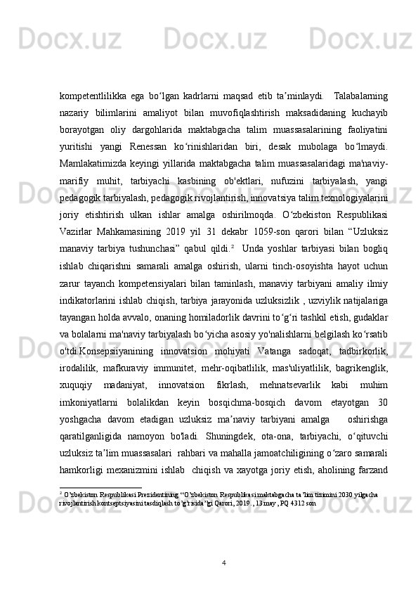 kompetentlilikka   ega   bo lgan   kadrlarni   maqsad   etib   ta minlaydi.     Talabalarningʻ ʼ
nazariy   bilimlarini   amaliyot   bilan   muvofiqlashtirish   maksadidaning   kuchayib
borayotgan   oliy   dargohlarida   maktabgacha   talim   muassasalarining   faoliyatini
yuritishi   yangi   Renessan   ko rinishlaridan   biri,   desak   mubolaga   bo lmaydi.	
ʻ ʻ
Mamlakatimizda   keyingi   yillarida   maktabgacha   talim   muassasalaridagi   ma'naviy-
marifiy   muhit,   tarbiyachi   kasbining   ob'ektlari,   nufuzini   tarbiyalash,   yangi
pedagogik tarbiyalash, pedagogik rivojlantirish, innovatsiya talim texnologiyalarini
joriy   etishtirish   ulkan   ishlar   amalga   oshirilmoqda.   O zbekiston   Respublikasi	
ʻ
Vazirlar   Mahkamasining   2019   yil   31   dekabr   1059-son   qarori   bilan   “Uzluksiz
manaviy   tarbiya   tushunchasi”   qabul   qildi. 2
    Unda   yoshlar   tarbiyasi   bilan   bogliq
ishlab   chiqarishni   samarali   amalga   oshirish,   ularni   tinch-osoyishta   hayot   uchun
zarur   tayanch   kompetensiyalari   bilan   taminlash,   manaviy   tarbiyani   amaliy   ilmiy
indikatorlarini ishlab chiqish, tarbiya jarayonida uzluksizlik , uzviylik natijalariga
tayangan holda avvalo, onaning homiladorlik davrini to g ri tashkil etish, gudaklar	
ʻ ʻ
va bolalarni ma'naviy tarbiyalash bo yicha asosiy yo'nalishlarni belgilash ko rsatib	
ʻ ʻ
o'tdi.Konsepsiiyanining   innovatsion   mohiyati   Vatanga   sadoqat,   tadbirkorlik,
irodalilik,   mafkuraviy   immunitet,   mehr-oqibatlilik,   mas'uliyatlilik,   bagrikenglik,
xuquqiy   madaniyat,   innovatsion   fikrlash,   mehnatsevarlik   kabi   muhim
imkoniyatlarni   bolalikdan   keyin   bosqichma-bosqich   davom   etayotgan   30
yoshgacha   davom   etadigan   uzluksiz   ma naviy   tarbiyani   amalga       oshirishga	
ʼ
qaratilganligida   namoyon   bo'ladi.   Shuningdek,   ota-ona,   tarbiyachi,   o qituvchi	
ʻ
uzluksiz ta lim muassasalari  rahbari va mahalla jamoatchiligining o zaro samarali	
ʼ ʻ
hamkorligi   mexanizmini   ishlab     chiqish   va  xayotga   joriy  etish,   aholining   farzand
2
  O ’ zbekiston   Respublikasi   Prezidentining  “ O ’ zbekiston   Respublikasi   maktabgacha   ta ’ lim   tizimini  2030  yilgacha  
rivojlantirish   kontseptsiyasini   tasdiqlash   to ’ g ’ risida ” gi   Qarori , 2019., 13  may ,  PQ  4312  son
4 
