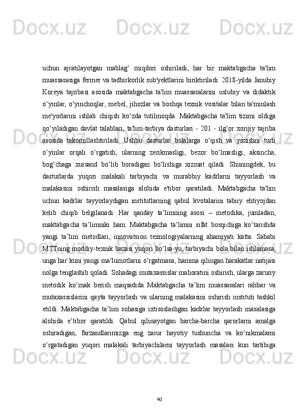 uchun   ajratilayotgan   mablag‘   miqdori   oshiriladi,   har   bir   maktabgacha   ta'lim
muassasasiga fermer va tadbirkorlik sub'yektlarini biriktiriladi. 2018-yilda Janubiy
Koreya   tajribasi   asosida   maktabgacha   ta'lim   muassasalarini   uslubiy   va   didaktik
o‘yinlar, o‘yinchoqlar, mebel, jihozlar  va boshqa texnik vositalar  bilan ta'minlash
me'yorlarini   ishlab   chiqish   ko‘zda   tutilmoqda.   Maktabgacha   ta'lim   tizimi   oldiga
qo‘yiladigan   davlat   talablari,   ta'lim-tarbiya   dasturlari   -   201   -   ilg‘or   xorijiy   tajriba
asosida   takomillashtiriladi.   Ushbu   dasturlar   bolalarga   o‘qish   va   yozishni   turli
o‘yinlar   orqali   o‘rgatish,   ularning   zerikmasligi,   bezor   bo‘lmasligi,   aksincha,
bog‘chaga   xursand   bo‘lib   boradigan   bo‘lishiga   xizmat   qiladi.   Shuningdek,   bu
dasturlarda   yuqori   malakali   tarbiyachi   va   murabbiy   kadrlarni   tayyorlash   va
malakasini   oshirish   masalasiga   alohida   e'tibor   qaratiladi.   Maktabgacha   ta'lim
uchun   kadrlar   tayyorlaydigan   institutlarning   qabul   kvotalarini   tabiiy   ehtiyojdan
kelib   chiqib   belgilanadi.   Har   qanday   ta’limning   asosi   –   metodika,   jumladan,
maktabgacha   ta’limniki   ham.   Maktabgacha   ta’limni   sifat   bosqichiga   ko‘tarishda
yangi   ta’lim   metodlari,   innovatsion   texnologiyalarning   ahamiyati   katta.   Sababi
MTTning moddiy-texnik bazasi yuqori bo‘lsa-yu, tarbiyachi bola bilan ishlamasa,
unga har kuni yangi ma’lumotlarni o‘rgatmasa, hamma qilingan harakatlar natijasi
nolga tenglashib qoladi. Sohadagi mutaxassislar mahoratini oshirish, ularga zaruriy
metodik   ko‘mak   berish   maqsadida   Maktabgacha   ta’lim   muassasalari   rahbar   va
mutaxassislarini   qayta   tayyorlash   va   ularning   malakasini   oshirish   instituti   tashkil
etildi.   Maktabgacha   ta’lim   sohasiga   ixtisoslashgan   kadrlar   tayyorlash   masalasiga
alohida   e’tibor   qaratildi.   Qabul   qilinayotgan   barcha-barcha   qarorlarni   amalga
oshiradigan,   farzandlarimizga   eng   zarur   hayotiy   tushuncha   va   ko‘nikmalarni
o‘rgatadigan   yuqori   malakali   tarbiyachilarni   tayyorlash   masalasi   kun   tartibiga
40 