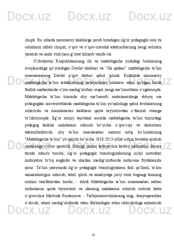 chiqdi. Bu sohada zamonaviy talablarga javob beradigan ilg‘or pedagogik usul va
uslublarni   ishlab   chiqish,   o‘quv  va   o‘quv-metodik   adabiyotlarning   yangi   avlodini
yaratish va nashr etish ham g‘oyat dolzarb vazifa edi. 
O‘zbekiston   Respublikasining   ilk   va   maktabgacha   yoshdagi   bolalarning
rivojlanishiga   qo‘yiladigan   Davlat   talablari   va   “Ilk   qadam”   maktabgacha   ta’lim
muassasasining   Davlat   o‘quv   dasturi   qabul   qilindi.   Endilikda   zamonaviy
maktabgacha   ta’lim   tashkilotining   tarbiyachilari   bolalarni   erkin   qo‘ygan   holda
faollik markazlarida o‘yin mashg‘ulotlari orqali yangi ma’lumotlarni o‘rgatmoqda.
Maktabgacha   ta’lim   tizimida   oliy   ma’lumotli   mutaxassislarga   ehtiyoj   esa
pedagogika  universitetlarida  maktabgacha   ta’lim  yo‘nalishiga  qabul  kvotalarining
oshirilishi   va   nomutaxassis   kadrlarni   qayta   tayyorlovdan   o‘tkazish   evaziga
to‘ldirilmoqda.   Ilg‘or   xorijiy   tajribalar   asosida   maktabgacha   ta’lim   tizimidagi
pedagog   kadrlar   malakasini   oshirish   bo‘yicha   o‘quv-reja   va   dasturlarni
takomillashtirish,   oliy   ta’lim   muassasalari   maxsus   sirtqi   bo‘limlarining
“Maktabgacha ta’lim” yo‘nalishi bo‘yicha 2018-2023-yillar uchun kvotalar ajratish
masalasiga e’tibor qaratildi. Hozirgi zamon tarbiyachisi kasbiy mahoratini doimiy
tarzda   oshirib   borishi,   ilg‘or   pedagogik   texnologiyalarning   izchil   metodlari
mohiyatini   to‘liq   anglashi   va   ulardan   mashg‘ulotlarida   mohirona   foydalanishi
zarur.   Ta’lim   jarayonida   ilg‘or   pedagogik   texnologiyalarni   faol   qo‘llash,   ta’lim
samaradorligini   oshirish,   tahlil   qilish   va   amaliyotga   joriy   etish   bugungi   kunning
muhim   vazifalaridan   biridir,   -   deydi   Maktabgacha   ta’lim   muassasalari   rahbar
xodimlarini   qayta   tayyorlash   va   ularning   malakasini   oshirish   instituti   katta
o‘qituvchisi   Mavluda   Rustamova.   -   Tarbiyalanuvchilarning   ongi,   dunyoqarashini
o‘stirish,   ularni   mashg‘ulotlarda   erkin   fikrlaydigan   erkin   ishtirokchiga   aylantirish
41 