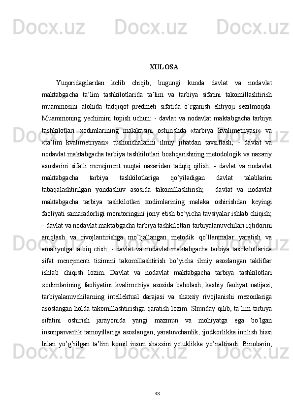 XULOSA
Yuqoridagilardan   kelib   chiqib,   bugungi   kunda   davlat   va   nodavlat
maktabgacha   ta’lim   tashkilotlarida   ta’lim   va   tarbiya   sifatini   takomillashtirish
muammosini   alohida   tadqiqot   predmeti   sifatida   o’rganish   ehtiyoji   sezilmoqda.
Muammoning   yechimini   topish   uchun:   -   davlat   va   nodavlat   maktabgacha   tarbiya
tashkilotlari   xodimlarining   malakasini   oshirishda   «tarbiya   kvalimetriyasi»   va
«ta’lim   kvalimetriyasi»   tushunchalarini   ilmiy   jihatdan   tavsiflash;   -   davlat   va
nodavlat maktabgacha tarbiya tashkilotlari boshqarishning metodologik va nazariy
asoslarini   sifatli   menejment   nuqtai   nazaridan   tadqiq   qilish;   -   davlat   va   nodavlat
maktabgacha   tarbiya   tashkilotlariga   qo’yiladigan   davlat   talablarini
tabaqalashtirilgan   yondashuv   asosida   takomillashtirish;   -   davlat   va   nodavlat
maktabgacha   tarbiya   tashkilotlari   xodimlarining   malaka   oshirishdan   keyingi
faoliyati samaradorligi monitoringini joriy etish bo’yicha tavsiyalar ishlab chiqish;
- davlat va nodavlat maktabgacha tarbiya tashkilotlari tarbiyalanuvchilari iqtidorini
aniqlash   va   rivojlantirishga   mo’ljallangan   metodik   qo’llanmalar   yaratish   va
amaliyotga   tatbiq   etish;   -   davlat   va   nodavlat   maktabgacha   tarbiya   tashkilotlarida
sifat   menejmenti   tizimini   takomillashtirish   bo’yicha   ilmiy   asoslangan   takliflar
ishlab   chiqish   lozim.   Davlat   va   nodavlat   maktabgacha   tarbiya   tashkilotlari
xodimlarining   faoliyatini   kvalimetriya   asosida   baholash,   kasbiy   faoliyat   natijasi,
tarbiyalanuvchilarning   intellektual   darajasi   va   shaxsiy   rivojlanishi   mezonlariga
asoslangan holda takomillashtirishga qaratish lozim. Shunday qilib, ta’lim-tarbiya
sifatini   oshirish   jarayonida   yangi   mazmun   va   mohiyatga   ega   bo’lgan
insonparvarlik tamoyillariga asoslangan, yaratuvchanlik, ijodkorlikka intilish hissi
bilan   yo’g’rilgan   ta’lim   komil   inson   shaxsini   yetuklikka   yo’naltiradi.   Binobarin,
43 