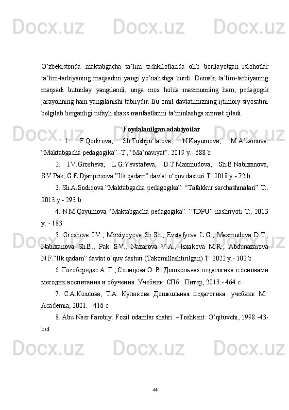 O’zbekistonda   maktabgacha   ta’lim   tashkilotlarida   olib   borilayotgan   islohotlar
ta’lim-tarbiyaning   maqsadini   yangi   yo’nalishga   burdi.   Demak,   ta’lim-tarbiyaning
maqsadi   butunlay   yangilandi,   unga   mos   holda   mazmunning   ham,   pedagogik
jarayonning ham yangilanishi tabiiydir. Bu omil davlatimizning ijtimoiy siyosatini
belgilab berganligi tufayli shaxs manfaatlarini ta’minlashga xizmat qiladi. 
Foydalanilgan adabiyotlar
  1.   F.Qodirova,   Sh.Toshpo‘latova,   N.Kayumova,   M.A’zamova.
“Maktabgacha pedagogika”.-T., “Ma’naviyat”. 2019 y.- 688 b 
2.   I.V.Grosheva,   L.G.Yevstafeva,   D.T.Maxmudova,   Sh.B.Nabixanova,
S.V.Pak, G.E.Djanpeisova ”Ilk qadam” davlat o‘quv dasturi T: 2018 y - 72 b 
3. Sh.A.Sodiqova “Maktabgacha pedagogika”. “Tafakkur sarchashmalari” T:.
2013 y.- 293 b 
4. N.M.Qayumova “Maktabgacha pedagogika”. “TDPU” nashriyoti T:. 2013
y. - 183 
5.   Grosheva   I.V.,   Mirziyoyeva   Sh.Sh.,   Evstafyeva   L.G.,   Maxmudova   D.T.,
Nabixanova   Sh.B.,   Pak   S.V.,   Nazarova   V.A.,   Isxakova   M.R.,   Abdunazarova
N.F.”Ilk qadam” davlat o‘quv dasturi (Takomillashtirilgan) T: 2022 y.- 102 b 
6. Гогоберидзе А. Г., Солнцева О. В. Дошкольная педагогика с основами
методик воспитания и обучения. Учебник. СПб.: Питер, 2013.- 464 c. 
7.   С.А.Козлова,   Т.А.   Куликова   Дошкольная   педагогика:   учебник   М.:
Academia, 2001. - 416 с
8. Abu Nasr Farobiy. Fozil odamlar shahri. –Toshkent: O’qituvchi, 1998.-43-
bet
44 