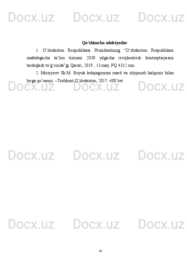 Qo ’ shimcha   adabiyotlar
1.   O ’ zbekiston   Respublikasi   Prezidentining   “ O ’ zbekiston   Respublikasi
maktabgacha   ta ’ lim   tizimini   2030   yilgacha   rivojlantirish   kontseptsiyasini
tasdiqlash   to ’ g ’ risida ” gi   Qarori , 2019., 13  may ,  PQ  4312  son . 
2.   Mirziyoev   Sh . M .   Buyuk   kelajagimizni   mard   va   oliyjanob   halqimiz   bilan
birga   qo ’ ramiz . – Toshkent : O ’ zbekiston , 2017.-488  bet . 
45