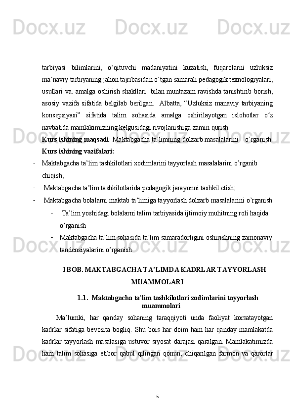 tarbiyasi   bilimlarini,   o qituvchi   madaniyatini   kuzatish,   fuqarolarni   uzluksizʻ
ma naviy tarbiyaning jahon tajribasidan o tgan samarali pedagogik texnologiyalari,	
ʼ ʻ
usullari va. amalga oshirish shakllari   bilan muntazam ravishda tanishtirib borish,
asosiy   vazifa   sifatida   belgilab   berilgan.     Albatta,   “Uzluksiz   manaviy   tarbiyaning
konsepsiyasi”   sifatida   talim   sohasida   amalga   oshirilayotgan   islohotlar   o z	
ʻ
navbatida mamlakimizning kelgusidagi rivojlanishiga zamin qurish
Kurs ishining maqsadi : Maktabgacha ta’limning dolzarb masalalarini    o’rganish 
Kurs ishining vazifalari:
- Maktabgacha ta’lim tashkilotlari xodimlarini tayyorlash masalalarini o’rganib 
chiqish;
-   Maktabgacha ta’lim tashkilotlarida pedagogik jarayonni tashkil etish;
-   Maktabgacha bolalarni maktab ta’limiga tayyorlash dolzarb masalalarini o’rganish
-   Ta’lim yoshidagi bolalarni talim tarbiyasida ijtimoiy muhitning roli haqida 
o’rganish
- Maktabgacha ta’lim sohasida ta’lim samaradorligini oshirishning zamonaviy
tandensiyalarini o’rganish
I BOB. MAKTABGACHA TA’LIMDA KADRLAR TAYYORLASH
MUAMMOLARI
1.1. Ма ktabgacha ta'lim tashkilotlari xodimlarini tayyorlash
muammolari
Ma’lumki,   har   qanday   sohaning   taraqqiyoti   unda   faoliyat   korsatayotgan
kadrlar   sifatiga   bevosita   bogliq.   Shu   bois   har   doim   ham   har   qanday   mamlakatda
kadrlar   tayyorlash   masalasiga   ustuvor   siyosat   darajasi   qaralgan.   Mamlakatimizda
ham   talim   sohasiga   etibor   qabul   qilingan   qonun,   chiqarilgan   farmon   va   qarorlar
5 