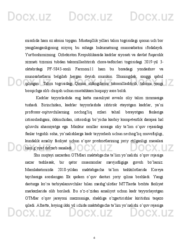 misolida ham oz aksini topgan. Mustaqillik yillari talim togrisidagi qonun uch bor
yangilanganligining   oziyoq   bu   sohaga   hukumatning   munosabatini   ifodalaydi.
Yurtboshimizning   Ozbekiston Respublikasida kadrlar siyosati va davlat fuqarolik
xizmati   tizimini   tubdan   takomillashtirish   chora-tadbirlari   togrisidagi   2019-yil   3-
oktabrdagi   PF-5843-sonli   Farmoni11   ham   bu   boradagi   yondashuv   va
munosabatlarni   belgilab   bergan   deyish   mumkin.   Shuningdek,   songgi   qabul
qilingan     Talim   togrisidagi   Qonun   oldingilarini   takomillashtirib,   talimni   yangi
bosqichga olib chiqish uchun mustahkam huquqiy asos boldi.
  Kadrlar   tayyorlashda   eng   katta   masuliyat   avvalo   oliy   talim   zimmasiga
tushadi.   Birinchidan,   kadrlar   tayyorlashda   ishtirok   etayotgan   kadrlar,   ya’ni
professor-oqituvchilarning   nechog’liq   ozlari   tahsil   berayotgan   fanlariga
ixtisoslashgani,   ikkinchidan,   ixtisosligi   bo’yicha   kasbiy   kompetentlik   darajasi   hal
qiluvchi   ahamiyatga   ega.   Mazkur   omillar   sirasiga   oliy   ta’lim   o’quv   rejasidagi
fanlar tegishli  soha, yo’nalishlarga kadr tayyorlash uchun nechog’liq muvofiqligi,
kundalik   amaliy   faoliyat   uchun   o’quv   predmetlarining   joriy   etilganligi   masalasi
ham g‘oyat dolzarb sanaladi. 
Shu nuqtayi nazardan OTMlari maktabgacha ta’lim yo’nalishi o’quv rejasiga
nazar   tashlasak,   bir   qator   muammolar   mavjudligiga   guvoh   bo’lamiz.
Mamlakatimizda   2018-yildan   maktabgacha   ta’lim   tashkilotlarida   Koreya
tajribasiga   asoslangan   Ilk   qadam   o’quv   dasturi   joriy   qilina   boshladi.   Yangi
dasturga   ko’ra   tarbiyalanuvchilar   bilan   mashg’ulotlar   MTTlarda   beshta   faoliyat
markazlarida   olib   boriladi.   Bu   o’z-o’zidan   amaliyot   uchun   kadr   tayyorlayotgan
OTMlar   o’quv   jarayoni   mazmuniga,   shakliga   o’zgartirishlar   kiritishni   taqazo
qiladi. Albatta, keying ikki yil ichida maktabgacha ta’lim yo’nalishi o’quv rejasiga
6 
