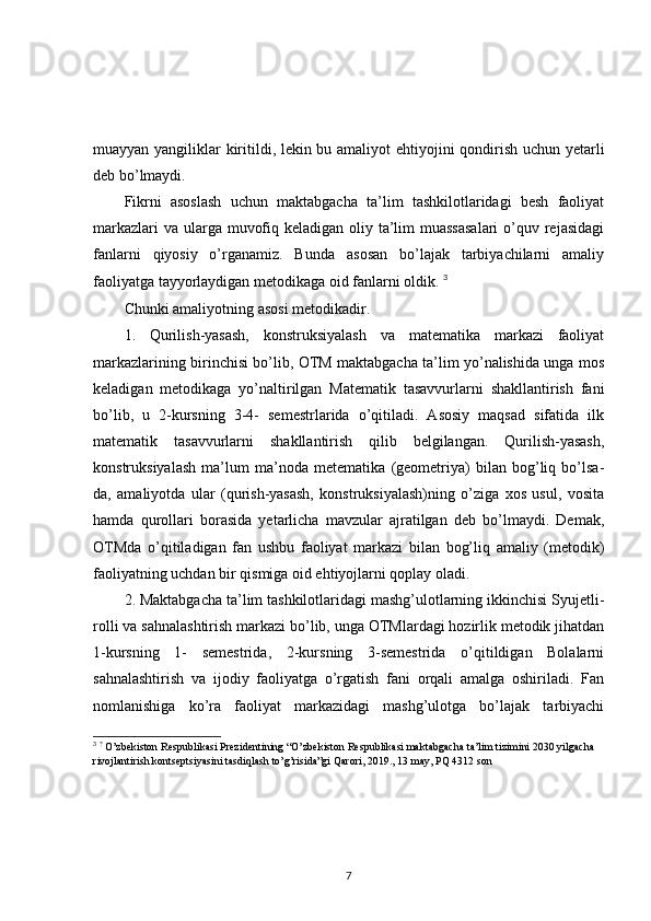 muayyan yangiliklar kiritildi, lekin bu amaliyot ehtiyojini qondirish uchun yetarli
deb bo’lmaydi. 
Fikrni   asoslash   uchun   maktabgacha   ta’lim   tashkilotlaridagi   besh   faoliyat
markazlari  va ularga muvofiq keladigan oliy ta’lim  muassasalari  o’quv rejasidagi
fanlarni   qiyosiy   o’rganamiz.   Bunda   asosan   bo’lajak   tarbiyachilarni   amaliy
faoliyatga tayyorlaydigan metodikaga oid fanlarni oldik.  3
Chunki amaliyotning asosi metodikadir. 
1.   Qurilish-yasash,   konstruksiyalash   va   matematika   markazi   faoliyat
markazlarining birinchisi bo’lib, OTM maktabgacha ta’lim yo’nalishida unga mos
keladigan   metodikaga   yo’naltirilgan   Matematik   tasavvurlarni   shakllantirish   fani
bo’lib,   u   2-kursning   3-4-   semestrlarida   o’qitiladi.   Asosiy   maqsad   sifatida   ilk
matematik   tasavvurlarni   shakllantirish   qilib   belgilangan.   Qurilish-yasash,
konstruksiyalash   ma’lum   ma’noda   metematika   (geometriya)   bilan   bog’liq   bo’lsa-
da,   amaliyotda   ular   (qurish-yasash,   konstruksiyalash)ning   o’ziga   xos   usul,   vosita
hamda   qurollari   borasida   yetarlicha   mavzular   ajratilgan   deb   bo’lmaydi.   Demak,
OTMda   o’qitiladigan   fan   ushbu   faoliyat   markazi   bilan   bog’liq   amaliy   (metodik)
faoliyatning uchdan bir qismiga oid ehtiyojlarni qoplay oladi. 
2. Maktabgacha ta’lim tashkilotlaridagi mashg’ulotlarning ikkinchisi Syujetli-
rolli va sahnalashtirish markazi bo’lib, unga OTMlardagi hozirlik metodik jihatdan
1-kursning   1-   semestrida,   2-kursning   3-semestrida   o’qitildigan   Bolalarni
sahnalashtirish   va   ijodiy   faoliyatga   o’rgatish   fani   orqali   amalga   oshiriladi.   Fan
nomlanishiga   ko’ra   faoliyat   markazidagi   mashg’ulotga   bo’lajak   tarbiyachi
3
  ?
 O’zbekiston Respublikasi Prezidentining “O’zbekiston Respublikasi maktabgacha ta’lim tizimini 2030 yilgacha 
rivojlantirish kontseptsiyasini tasdiqlash to’g’risida”gi Qarori, 2019., 13 may, PQ 4312 son
7 
