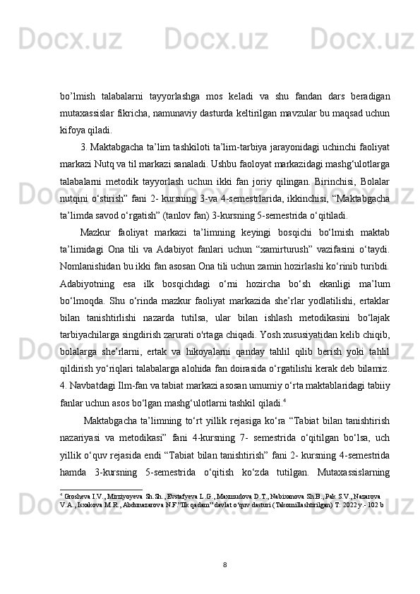bo’lmish   talabalarni   tayyorlashga   mos   keladi   va   shu   fandan   dars   beradigan
mutaxassislar fikricha, namunaviy dasturda keltirilgan mavzular bu maqsad uchun
kifoya qiladi. 
3. Maktabgacha ta’lim tashkiloti ta’lim-tarbiya jarayonidagi uchinchi faoliyat
markazi Nutq va til markazi sanaladi. Ushbu faoloyat markazidagi mashg‘ulotlarga
talabalarni   metodik   tayyorlash   uchun   ikki   fan   joriy   qilingan.   Birinchisi,   Bolalar
nutqini o‘stirish” fani  2- kursning 3-va 4-semestrlarida, ikkinchisi, “Maktabgacha
ta’limda savod o‘rgatish” (tanlov fan) 3-kursning 5-semestrida o‘qitiladi. 
Mazkur   faoliyat   markazi   ta’limning   keyingi   bosqichi   bo‘lmish   maktab
ta’limidagi   Ona   tili   va   Adabiyot   fanlari   uchun   “xamirturush”   vazifasini   o‘taydi.
Nomlanishidan bu ikki fan asosan Ona tili uchun zamin hozirlashi ko‘rinib turibdi.
Adabiyotning   esa   ilk   bosqichdagi   o‘rni   hozircha   bo‘sh   ekanligi   ma’lum
bo‘lmoqda.   Shu   o‘rinda   mazkur   faoliyat   markazida   she’rlar   yodlatilishi,   ertaklar
bilan   tanishtirlishi   nazarda   tutilsa,   ular   bilan   ishlash   metodikasini   bo‘lajak
tarbiyachilarga singdirish zarurati o'rtaga chiqadi. Yosh xususiyatidan kelib chiqib,
bolalarga   she’rlarni,   ertak   va   hikoyalarni   qanday   tahlil   qilib   berish   yoki   tahlil
qildirish yo‘riqlari talabalarga alohida fan doirasida o‘rgatilishi kerak deb bilamiz.
4. Navbatdagi Ilm-fan va tabiat markazi asosan umumiy o‘rta maktablaridagi tabiiy
fanlar uchun asos bo‘lgan mashg‘ulotlarni tashkil qiladi. 4
  Maktabgacha   ta’limning   to‘rt   yillik   rejasiga   ko‘ra   “Tabiat   bilan   tanishtirish
nazariyasi   va   metodikasi”   fani   4-kursning   7-   semestrida   o‘qitilgan   bo‘lsa,   uch
yillik o‘quv rejasida endi “Tabiat bilan tanishtirish” fani 2- kursning 4-semestrida
hamda   3-kursning   5-semestrida   o‘qitish   ko‘zda   tutilgan.   Mutaxassislarning
4
 Grosheva I.V., Mirziyoyeva Sh.Sh., Evstafyeva L.G., Maxmudova D.T., Nabixanova Sh.B., Pak S.V., Nazarova 
V.A., Isxakova M.R., Abdunazarova N.F.”Ilk qadam” davlat o‘quv dasturi (Takomillashtirilgan) T: 2022 y.- 102 b
8 