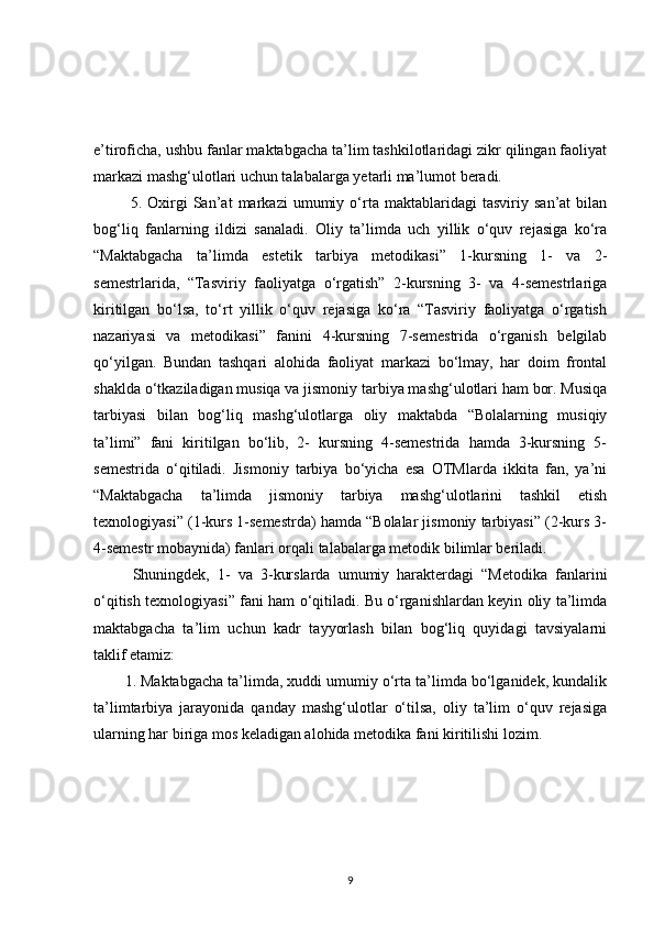 e’tiroficha, ushbu fanlar maktabgacha ta’lim tashkilotlaridagi zikr qilingan faoliyat
markazi mashg‘ulotlari uchun talabalarga yetarli ma’lumot beradi.
  5.   Oxirgi   San’at   markazi   umumiy   o‘rta   maktablaridagi   tasviriy   san’at   bilan
bog‘liq   fanlarning   ildizi   sanaladi.   Oliy   ta’limda   uch   yillik   o‘quv   rejasiga   ko‘ra
“Maktabgacha   ta’limda   estetik   tarbiya   metodikasi”   1-kursning   1-   va   2-
semestrlarida,   “Tasviriy   faoliyatga   o‘rgatish”   2-kursning   3-   va   4-semestrlariga
kiritilgan   bo‘lsa,   to‘rt   yillik   o‘quv   rejasiga   ko‘ra   “Tasviriy   faoliyatga   o‘rgatish
nazariyasi   va   metodikasi”   fanini   4-kursning   7-semestrida   o‘rganish   belgilab
qo‘yilgan.   Bundan   tashqari   alohida   faoliyat   markazi   bo‘lmay,   har   doim   frontal
shaklda o‘tkaziladigan musiqa va jismoniy tarbiya mashg‘ulotlari ham bor. Musiqa
tarbiyasi   bilan   bog‘liq   mashg‘ulotlarga   oliy   maktabda   “Bolalarning   musiqiy
ta’limi”   fani   kiritilgan   bo‘lib,   2-   kursning   4-semestrida   hamda   3-kursning   5-
semestrida   o‘qitiladi.   Jismoniy   tarbiya   bo‘yicha   esa   OTMlarda   ikkita   fan,   ya’ni
“Maktabgacha   ta’limda   jismoniy   tarbiya   mashg‘ulotlarini   tashkil   etish
texnologiyasi” (1-kurs 1-semestrda) hamda “Bolalar jismoniy tarbiyasi” (2-kurs 3-
4-semestr mobaynida) fanlari orqali talabalarga metodik bilimlar beriladi.
  Shuningdek,   1-   va   3-kurslarda   umumiy   harakterdagi   “Metodika   fanlarini
o‘qitish texnologiyasi” fani ham o‘qitiladi. Bu o‘rganishlardan keyin oliy ta’limda
maktabgacha   ta’lim   uchun   kadr   tayyorlash   bilan   bog‘liq   quyidagi   tavsiyalarni
taklif etamiz: 
1. Maktabgacha ta’limda, xuddi umumiy o‘rta ta’limda bo‘lganidek, kundalik
ta’limtarbiya   jarayonida   qanday   mashg‘ulotlar   o‘tilsa,   oliy   ta’lim   o‘quv   rejasiga
ularning har biriga mos keladigan alohida metodika fani kiritilishi lozim. 
9 