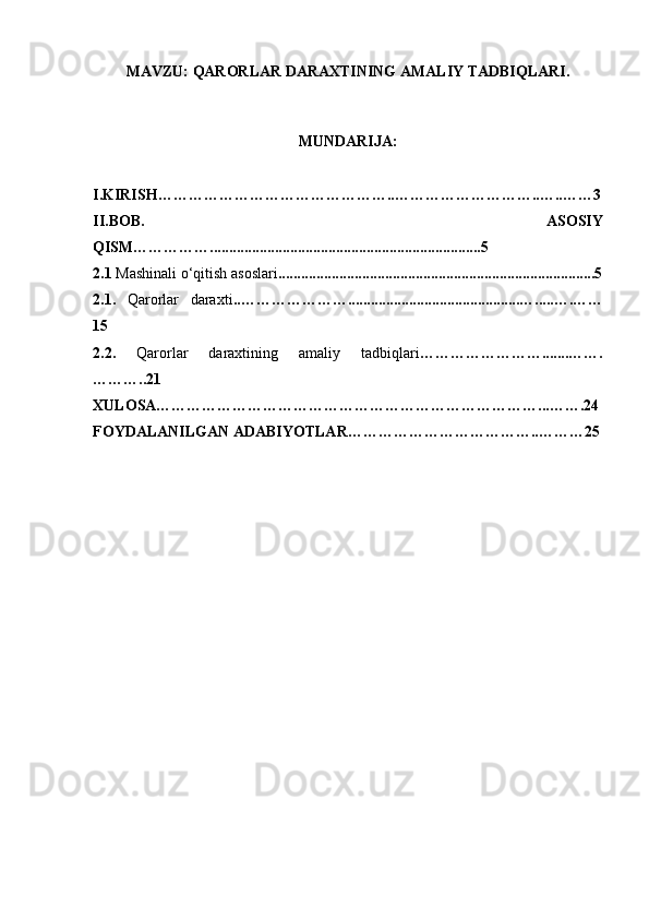 MAVZU:   QARORLAR DARAXTINING AMALIY TADBIQLARI.
MUNDARIJA:
I.KIRISH………………………………………..………………………..…..……3
II.BOB.   ASOSIY
QISM…………….......................................................................5
2. 1  Mashinali o‘qitish asoslari ...................................................................................5
2.1.   Qarorlar   daraxti .. ………………….............................................….....….……
15
2.2.   Qarorlar   daraxtining   amaliy   tadbiqlari …………………….......…….
………..21
XULOSA…………………………………………………………………...…….24
FOYDALANILGAN ADABIYOTLAR………………………………..………25 