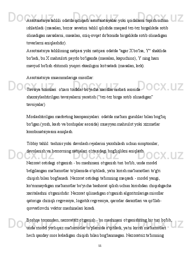 Assotsiatsiya tahlili odatda qiziqarli assotsiatsiyalar yoki qoidalarni topish uchun 
ishlatiladi (masalan, bozor savatini tahlil qilishda maqsad tez-tez birgalikda sotib 
olinadigan narsalarni, masalan, oziq-ovqat do'konida birgalikda sotib olinadigan 
tovarlarni aniqlashdir).                                                                                        
Assotsiatsiya tahlilining natijasi yoki natijasi odatda "agar X bo'lsa, Y" shaklida 
bo'ladi, bu X mahsuloti paydo bo'lganda (masalan, kapuchino), Y ning ham 
mavjud bo'lish ehtimoli yuqori ekanligini ko'rsatadi (masalan, kek).
Assotsiatsiya muammolariga misollar:
Tavsiya tizimlari: o'zaro toifalar bo'yicha xaridlar nisbati asosida 
shaxsiylashtirilgan tavsiyalarni yaratish (“tez-tez birga sotib olinadigan” 
tavsiyalar)
Moslashtirilgan marketing kampaniyalari: odatda ma'lum guruhlar bilan bog'liq 
bo'lgan (yosh, kasb va boshqalar asosida) muayyan mahsulot yoki xizmatlar 
kombinatsiyasini aniqlash.
Tibbiy tahlil: tashxis yoki davolash rejalarini yaxshilash uchun simptomlar, 
davolanish va bemorning natijalari o'rtasidagi bog'liqlikni aniqlash
Nazorat ostidagi o'rganish - bu mashinani o'rganish turi bo'lib, unda model 
belgilangan ma'lumotlar to'plamida o'qitiladi, ya'ni kirish ma'lumotlari to'g'ri 
chiqish bilan bog'lanadi. Nazorat ostidagi ta'limning maqsadi - model yangi, 
ko'rinmaydigan ma'lumotlar bo'yicha bashorat qilish uchun kirishdan chiqishgacha 
xaritalashni o'rganishdir. Nazorat qilinadigan o'rganish algoritmlariga misollar 
qatoriga chiziqli regressiya, logistik regressiya, qarorlar daraxtlari va qo'llab-
quvvatlovchi vektor mashinalari kiradi.
Boshqa tomondan, nazoratsiz o'rganish - bu mashinani o'rganishning bir turi bo'lib,
unda model yorliqsiz ma'lumotlar to'plamida o'qitiladi, ya'ni kirish ma'lumotlari 
hech qanday mos keladigan chiqish bilan bog'lanmagan. Nazoratsiz ta'limning 
11 