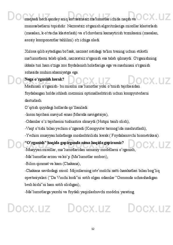 maqsadi hech qanday aniq ko'rsatmasiz ma'lumotlar ichida naqsh va 
munosabatlarni topishdir. Nazoratsiz o'rganish algoritmlariga misollar klasterlash 
(masalan, k-o'rtacha klasterlash) va o'lchovlarni kamaytirish texnikasini (masalan, 
asosiy komponentlar tahlilini) o'z ichiga oladi.
Xulosa qilib aytadigan bo'lsak, nazorat ostidagi ta'lim trening uchun etiketli 
ma'lumotlarni talab qiladi, nazoratsiz o'rganish esa talab qilmaydi. O'rganishning 
ikkala turi ham o'ziga xos foydalanish holatlariga ega va mashinani o'rganish 
sohasida muhim ahamiyatga ega.
Nega o’rganish kerak?
Mashinali o’rganish- bu misolni ma’lumotlar yoki o’tmish tajribasidan 
foydalangan holda ishlash mezonini optimallashtirish uchun kompyuterlarni 
dasturlash.
O’qitish quyidagi hollarda qo’llaniladi:
-Inson tajribasi mavjud emas (Marsda navigatsiya),
-Odamlar o’z tajribasini tushuntira olmaydi (Nutqni tanib olish),
-Vaqt o’tishi bilan yechim o’zgaradi (Kompyuter tarmog’ida mashrutlash),
-Yechim muayyan holatlarga moslashtirilishi kerak ( Foydalanuvchi biometrikasi).
“O’rganish” haqida gapirganda nima haqida gapiramiz?
-Muayyan misollar, ma’lumotlaridan umumiy modellarni o’rganish,
-Ma’lumotlar arzon va ko’p (Ma’lumotlar ombori),
-Bilim qimmat va kam (Chakana),
-Chakana savdodagi misol: Mijozlarning iste’molchi xatti-harakatlari bilan bog’liq 
opertasiyalari (“Da Vinchi kodi”ni sotib olgan odamlar “Osmonda uchrashadigan 
besh kishi”ni ham sotib olishgan),
-Ma’lumotlarga yaxshi va foydali yaqinlashuvchi modelni yarating.
             
12 
