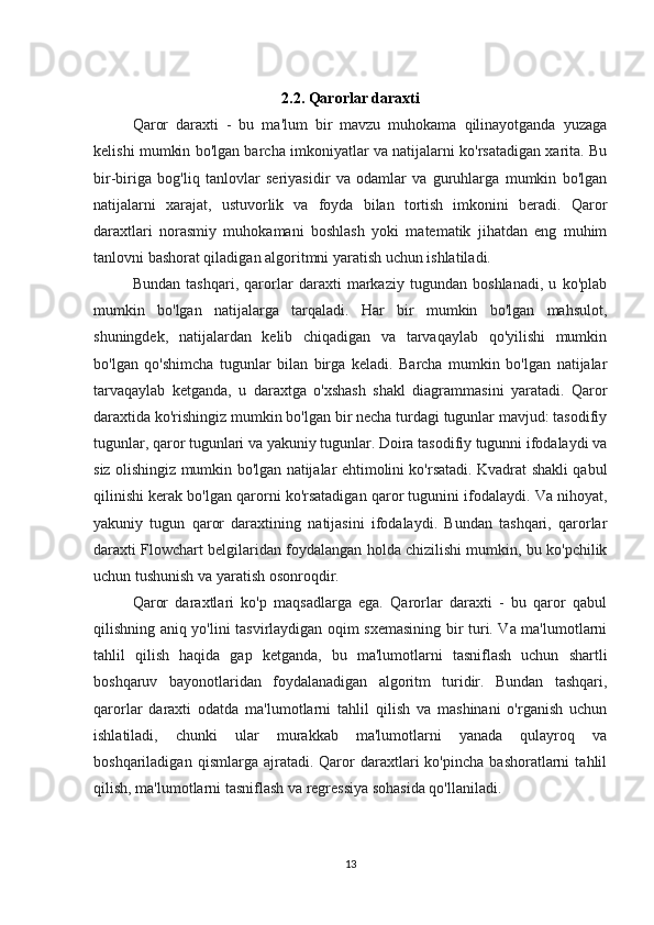 2.2.  Qarorlar daraxti
Qaror   daraxti   -   bu   ma'lum   bir   mavzu   muhokama   qilinayotganda   yuzaga
kelishi mumkin bo'lgan barcha imkoniyatlar va natijalarni ko'rsatadigan xarita. Bu
bir-biriga   bog'liq   tanlovlar   seriyasidir   va   odamlar   va   guruhlarga   mumkin   bo'lgan
natijalarni   xarajat,   ustuvorlik   va   foyda   bilan   tortish   imkonini   beradi.   Qaror
daraxtlari   norasmiy   muhokamani   boshlash   yoki   matematik   jihatdan   eng   muhim
tanlovni bashorat qiladigan algoritmni yaratish uchun ishlatiladi.
Bundan   tashqari,   qarorlar   daraxti   markaziy   tugundan   boshlanadi,   u   ko'plab
mumkin   bo'lgan   natijalarga   tarqaladi.   Har   bir   mumkin   bo'lgan   mahsulot,
shuningdek,   natijalardan   kelib   chiqadigan   va   tarvaqaylab   qo'yilishi   mumkin
bo'lgan   qo'shimcha   tugunlar   bilan   birga   keladi.   Barcha   mumkin   bo'lgan   natijalar
tarvaqaylab   ketganda,   u   daraxtga   o'xshash   shakl   diagrammasini   yaratadi.   Qaror
daraxtida ko'rishingiz mumkin bo'lgan bir necha turdagi tugunlar mavjud: tasodifiy
tugunlar, qaror tugunlari va yakuniy tugunlar. Doira tasodifiy tugunni ifodalaydi va
siz olishingiz mumkin bo'lgan natijalar ehtimolini ko'rsatadi. Kvadrat shakli qabul
qilinishi kerak bo'lgan qarorni ko'rsatadigan qaror tugunini ifodalaydi. Va nihoyat,
yakuniy   tugun   qaror   daraxtining   natijasini   ifodalaydi.   Bundan   tashqari,   qarorlar
daraxti Flowchart belgilaridan foydalangan holda chizilishi mumkin, bu ko'pchilik
uchun tushunish va yaratish osonroqdir.
Qaror   daraxtlari   ko'p   maqsadlarga   ega.   Qarorlar   daraxti   -   bu   qaror   qabul
qilishning aniq yo'lini tasvirlaydigan oqim sxemasining bir turi. Va ma'lumotlarni
tahlil   qilish   haqida   gap   ketganda,   bu   ma'lumotlarni   tasniflash   uchun   shartli
boshqaruv   bayonotlaridan   foydalanadigan   algoritm   turidir.   Bundan   tashqari,
qarorlar   daraxti   odatda   ma'lumotlarni   tahlil   qilish   va   mashinani   o'rganish   uchun
ishlatiladi,   chunki   ular   murakkab   ma'lumotlarni   yanada   qulayroq   va
boshqariladigan   qismlarga  ajratadi.   Qaror   daraxtlari   ko'pincha   bashoratlarni   tahlil
qilish, ma'lumotlarni tasniflash va regressiya sohasida qo'llaniladi.
13 