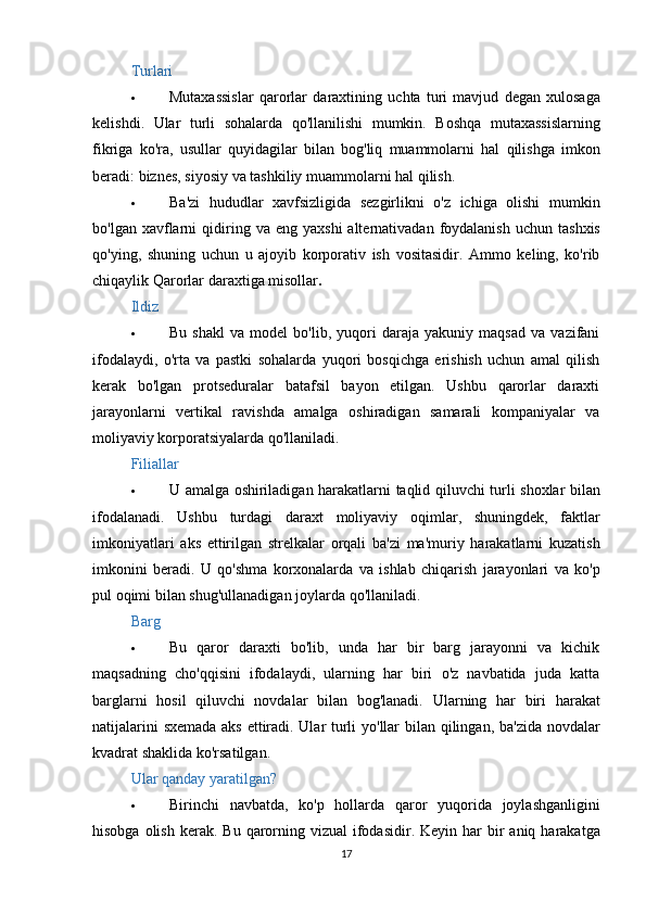 Turlari
 Mutaxassislar   qarorlar   daraxtining   uchta   turi   mavjud   degan   xulosaga
kelishdi .   Ular   turli   sohalarda   qo ' llanilishi   mumkin .   Boshqa   mutaxassislarning
fikriga   ko ' ra ,   usullar   quyidagilar   bilan   bog ' liq   muammolarni   hal   qilishga   imkon
beradi :  biznes ,  siyosiy   va   tashkiliy   muammolarni   hal   qilish .
 Ba ' zi   hududlar   xavfsizligida   sezgirlikni   o ' z   ichiga   olishi   mumkin
bo ' lgan   xavflarni   qidiring   va   eng   yaxshi   alternativadan   foydalanish   uchun   tashxis
qo ' ying ,   shuning   uchun   u   ajoyib   korporativ   ish   vositasidir .   Ammo   keling,   ko'rib
chiqaylik   Qarorlar daraxtiga misollar .
Ildiz
 Bu   shakl   va   model   bo'lib,   yuqori   daraja   yakuniy   maqsad   va   vazifani
ifodalaydi,   o'rta   va   pastki   sohalarda   yuqori   bosqichga   erishish   uchun   amal   qilish
kerak   bo'lgan   protseduralar   batafsil   bayon   etilgan.   Ushbu   qarorlar   daraxti
jarayonlarni   vertikal   ravishda   amalga   oshiradigan   samarali   kompaniyalar   va
moliyaviy korporatsiyalarda qo'llaniladi.
Filiallar
 U   amalga   oshiriladigan   harakatlarni   taqlid   qiluvchi   turli   shoxlar   bilan
ifodalanadi .   Ushbu   turdagi   daraxt   moliyaviy   oqimlar ,   shuningdek ,   faktlar
imkoniyatlari   aks   ettirilgan   strelkalar   orqali   ba ' zi   ma ' muriy   harakatlarni   kuzatish
imkonini   beradi .   U   qo ' shma   korxonalarda   va   ishlab   chiqarish   jarayonlari   va   ko ' p
pul   oqimi   bilan   shug ' ullanadigan   joylarda   qo ' llaniladi .
Barg
 Bu   qaror   daraxti   bo'lib,   unda   har   bir   barg   jarayonni   va   kichik
maqsadning   cho'qqisini   ifodalaydi,   ularning   har   biri   o'z   navbatida   juda   katta
barglarni   hosil   qiluvchi   novdalar   bilan   bog'lanadi.   Ularning   har   biri   harakat
natijalarini   sxemada   aks   ettiradi .   Ular   turli   yo ' llar   bilan   qilingan ,   ba ' zida   novdalar
kvadrat   shaklida   ko ' rsatilgan .
Ular qanday yaratilgan?
 Birinchi   navbatda ,   ko ' p   hollarda   qaror   yuqorida   joylashganligini
hisobga   olish   kerak .   Bu   qarorning   vizual   ifodasidir .   Keyin   har   bir   aniq   harakatga
17 