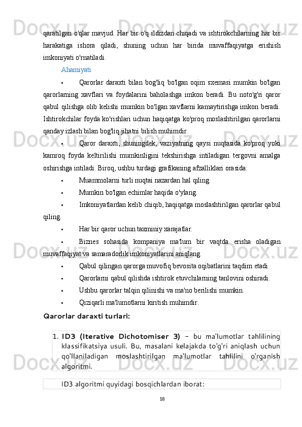 qaratilgan   o ' qlar   mavjud .   Har   bir   o ' q   ildizdan   chiqadi   va   ishtirokchilarning   har   bir
harakatiga   ishora   qiladi ,   shuning   uchun   har   birida   muvaffaqiyatga   erishish
imkoniyati   o ' rnatiladi .
Ahamiyati
 Qarorlar   daraxti   bilan   bog'liq   bo'lgan   oqim   sxemasi   mumkin   bo'lgan
qarorlarning   xavflari   va   foydalarini   baholashga   imkon   beradi.   Bu   noto'g'ri   qaror
qabul qilishga olib kelishi mumkin bo'lgan xavflarni kamaytirishga imkon beradi.
Ishtirokchilar foyda ko'rishlari uchun haqiqatga ko'proq moslashtirilgan qarorlarni
qanday izlash bilan bog'liq jihatni bilish muhimdir.
 Qaror   daraxti,   shuningdek,   vaziyatning   qaysi   nuqtasida   ko'proq   yoki
kamroq   foyda   keltirilishi   mumkinligini   tekshirishga   intiladigan   tergovni   amalga
oshirishga intiladi. Biroq, ushbu turdagi grafikaning afzalliklari orasida:
 Muammolarni   turli   nuqtai   nazardan   hal   qiling .
 Mumkin bo'lgan echimlar haqida o'ylang.
 Imkoniyatlardan kelib chiqib, haqiqatga moslashtirilgan qarorlar qabul
qiling.
 Har bir qaror uchun taxminiy xarajatlar.
 Biznes   sohasida   kompaniya   ma'lum   bir   vaqtda   erisha   oladigan
muvaffaqiyat va samaradorlik imkoniyatlarini aniqlang.
 Qabul qilingan qarorga muvofiq bevosita oqibatlarini taqdim etadi
 Qarorlarni qabul qilishda ishtirok etuvchilarning tanlovini oshiradi.
 Ushbu qarorlar talqin qilinishi va ma'no berilishi mumkin.
 Qiziqarli ma'lumotlarni kiritish muhimdir.
Qarorlar daraxti turlari:
1. ID3   (Iterative   Dichotomiser   3)   -   bu   ma'lumotlar   tahlilining
klassifikatsiya   usuli.   Bu,   masalani   kelajakda   to'g'ri   aniqlash   uchun
qo'llaniladigan   moslashtirilgan   ma'lumotlar   tahlilini   o'rganish
algoritmi.
         ID3 algoritmi quyidagi bosqichlardan iborat:
18 