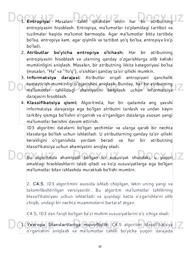 1. Entropiya:   Masalani   tahlil   qilishdan   oldin   har   bir   atributning
entropiyasini   hisoblash.   Entropiya,   ma'lumotlar   to'plamidagi   tartibot   va
tuzilmalar   haqida   ma'lumot   bermoqda.   Agar   ma'lumotlar   bitta   tartibda
bo'lsa, entropiya kam, agar qiyinlik va tartibot yo'q bo'lsa, entropiya ko'p
bo'ladi.
2. Atributlar   bo'yicha   entropiya   o'lchash:   Har   bir   atributning
entropiyasini   hisoblash   va   ularning   qanday   o'zgarishlarga   olib   kelishi
mumkinligini aniqlash. Masalan, bir atributning ikkita kategoriyasi bo'lsa
(masalan, "Ha" va "Yo'q"), o'sishlari qanday ta'sir qilishi mumkin.
3. Informatsiya   darajasi:   Atributlar   orqali   entropiyani   qanchalik
kamaytirish mumkinligi o'zgarishini aniqlash. Bunday, har bir atributning
ma'lumotlar   tahlilidagi   ahamiyatini   belgilash   uchun   informatsiya
darajasini hisoblash.
4. Klassifikatsiya   qismi:   Algoritmda,   har   bir   qadamda   eng   yaxshi
informatsiya   darajasiga   ega   bo'lgan   atributni   tanlash   va   undan   keyin
tarkibiy qismga bo'lishni o'rganish va o'rganilgan datalarga asosan yangi
ma'lumotlar berishni davom ettirish.
ID3   algoritmi   datalarni   bo'lgan   yechimlar   va   ularga   qarab   bir   nechta
klasslarga   bo'lish   uchun   ishlatiladi.   U   atributlarning   qanday   ta'sir   qilishi
kerakligini   o'rganishda   yordam   beradi   va   har   bir   atributning
klassifikatsiya uchun ahamiyatini aniqlay oladi.
Bu   algoritmda   ahamiyatli   bo'lgan   bir   xususiyat   shundaki,   u   yuqori
amaldagi   hisoblashlarni   talab   qiladi   va   ko'p   xususiyatlarga   ega   bo'lgan
ma'lumotlar bilan ishlashda murakkab bo'lishi mumkin.
2.   C4.5 ,   ID3   algoritmini   asosida   ishlab   chiqilgan,   lekin   uning   yangi   va
takomillashtirilgan   versiyasidir.   Bu   algoritm   ma'lumotlar   tahlilining
klassifikatsiyasi   uchun   ishlatiladi   va   quyidagi   katta   o'zgarishlarni   olib
chiqib, undagi bir nechta muammolarni bartaraf etgan.
C4.5, ID3 dan farqli bo'lgan ba'zi muhim xususiyatlarini o'z ichiga oladi:
1. Yevropa   Standartlariga   muvofiqlik:   C4.5   algoritmi   klassifikatsiya
o'rganishini   aniqlash   va   ma'lumotlar   tahlili   bo'yicha   yuqori   darajada
19 