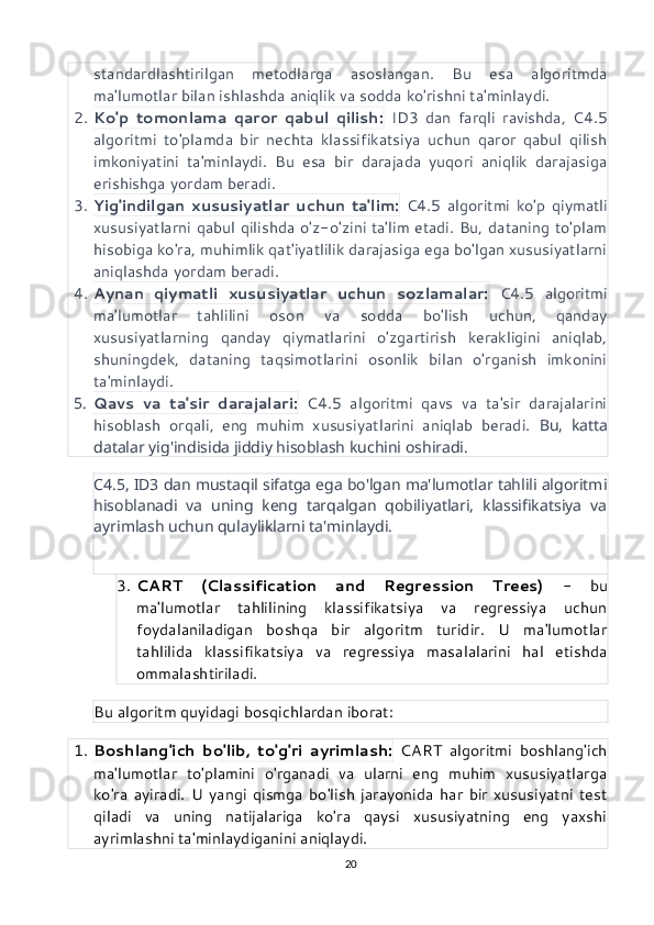 standardlashtirilgan   metodlarga   asoslangan.   Bu   esa   algoritmda
ma'lumotlar bilan ishlashda aniqlik va sodda ko'rishni ta'minlaydi.
2. Ko'p   tomonlama   qaror   qabul   qilish:   ID3   dan   farqli   ravishda,   C4.5
algoritmi   to'plamda   bir   nechta   klassifikatsiya   uchun   qaror   qabul   qilish
imkoniyatini   ta'minlaydi.   Bu   esa   bir   darajada   yuqori   aniqlik   darajasiga
erishishga yordam beradi.
3. Yig'indilgan   xususiyatlar   uchun   ta'lim:   C4.5   algoritmi   ko'p   qiymatli
xususiyatlarni qabul qilishda o'z-o'zini ta'lim etadi. Bu, dataning to'plam
hisobiga ko'ra, muhimlik qat'iyatlilik darajasiga ega bo'lgan xususiyatlarni
aniqlashda yordam beradi.
4. Aynan   qiymatli   xususiyatlar   uchun   sozlamalar:   C4.5   algoritmi
ma'lumotlar   tahlilini   oson   va   sodda   bo'lish   uchun,   qanday
xususiyatlarning   qanday   qiymatlarini   o'zgartirish   kerakligini   aniqlab,
shuningdek,   dataning   taqsimotlarini   osonlik   bilan   o'rganish   imkonini
ta'minlaydi.
5. Qavs   va   ta'sir   darajalari:   C4.5   algoritmi   qavs   va   ta'sir   darajalarini
hisoblash   orqali,   eng   muhim   xususiyatlarini   aniqlab   beradi.   Bu,   katta
datalar yig'indisida jiddiy hisoblash kuchini oshiradi.
C4.5, ID3 dan mustaqil sifatga ega bo'lgan ma'lumotlar tahlili algoritmi
hisoblanadi   va   uning   keng   tarqalgan   qobiliyatlari,   klassifikatsiya   va
ayrimlash uchun qulayliklarni ta'minlaydi.
3. CART   (Classification   and   Regression   Trees)   -   bu
ma'lumotlar   tahlilining   klassifikatsiya   va   regressiya   uchun
foydalaniladigan   boshqa   bir   algoritm   turidir.   U   ma'lumotlar
tahlilida   klassifikatsiya   va   regressiya   masalalarini   hal   etishda
ommalashtiriladi.
Bu algoritm quyidagi bosqichlardan iborat:
1. Boshlang'ich   bo'lib,   to'g'ri   ayrimlash:   CART   algoritmi   boshlang'ich
ma'lumotlar   to'plamini   o'rganadi   va   ularni   eng   muhim   xususiyatlarga
ko'ra   ayiradi.   U   yangi   qismga   bo'lish   jarayonida   har   bir   xususiyatni   test
qiladi   va   uning   natijalariga   ko'ra   qaysi   xususiyatning   eng   yaxshi
ayrimlashni ta'minlaydiganini aniqlaydi.
20 