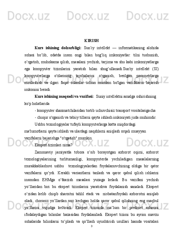 KIRISH
Kurs   ishining   dolzarbligi:   Sun’iy   intellekt   —   informatikaning   alohida
sohasi   bo‘lib,   odatda   inson   ongi   bilan   bog‘liq   imkoniyatlar:   tilni   tushunish,
o‘rgatish, muhokama qilish, masalani yechish, tarjima va shu kabi imkoniyatlarga
ega   kompyuter   tizimlarini   yaratish   bilan   shug‘ullanadi.Sun'iy   intellekt   (SI)
kompyuterlarga   o'zlarining   tajribalarini   o'rganish,   berilgan   parametrlarga
moslashish   va   ilgari   faqat   odamlar   uchun   mumkin   bo'lgan   vazifalarni   bajarish
imkonini beradi.
Kurs ishining maqsadi va vazifasi:   Suniy intellektni amalga oshirishning 
ko'p holatlarida 
- kompyuter shaxmatchilaridan tortib uchuvchisiz transport vositalarigacha 
- chuqur o'rganish va tabiiy tillarni qayta ishlash imkoniyati juda muhimdir. 
Ushbu texnologiyalar tufayli kompyuterlarga katta miqdordagi 
ma'lumotlarni qayta ishlash va ulardagi naqshlarni aniqlash orqali muayyan 
vazifalarni bajarishga "o'rgatish" mumkin. 
Ekspert tizimlari nima? 
Zamonaviy   jamiyatda   tobora   o‘sib   borayotgan   axborot   oqimi,   axborot
texnologiyalarining     turlitumanligi,     kompyuterda     yechiladigan     masalalarning
murakkablashuvi   ushbu     texnologiyalardan   foydalanuvchining   oldiga   bir   qator
vazifalarni   qo‘ydi.   Kerakli   variantlarni   tanlash   va   qaror   qabul   qilish   ishlarini
insondan   EHMga   o‘tkazish   masalasi   yuzaga   keladi.   Bu   vazifani   yechish
yo‘llaridan   biri   bu   ekspert   tizimlarini   yaratishva   foydalanish   sanaladi.   Ekspert
o‘zidan   kelib   chiqib   sharoitni   tahlil   etadi   va     nisbatanfoydali   axborotni   aniqlab
oladi,   chorasiz   yo‘llardan   voz   kechgan   holda   qaror   qabul   qilishning   eng   maqbul
yo‘llarini   vujudga   keltiradi.   Ekspert   tizimida   ma’lum   bir   predmet   sohasini
ifodalaydigan   bilimlar   bazasidan   foydalaniladi.   Ekspert   tizimi   bu   ayrim   mavzu
sohalarida   bilimlarni   to‘plash   va   qo‘llash   uyushtirish   usullari   hamda   vositalari
3 
