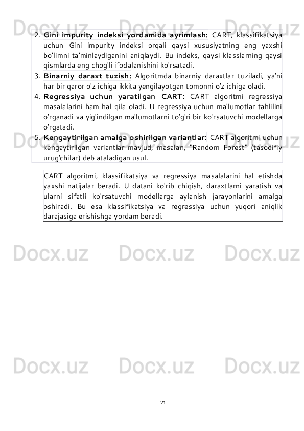 2. Gini   impurity   indeksi   yordamida   ayrimlash:   CART,   klassifikatsiya
uchun   Gini   impurity   indeksi   orqali   qaysi   xususiyatning   eng   yaxshi
bo'limni   ta'minlaydiganini   aniqlaydi.   Bu   indeks,   qaysi   klasslarning   qaysi
qismlarda eng chog'li ifodalanishini ko'rsatadi.
3. Binarniy   daraxt   tuzish:   Algoritmda   binarniy   daraxtlar   tuziladi,   ya'ni
har bir qaror o'z ichiga ikkita yengilayotgan tomonni o'z ichiga oladi.
4. Regressiya   uchun   yaratilgan   CART:   CART   algoritmi   regressiya
masalalarini   ham   hal  qila  oladi.  U  regressiya   uchun   ma'lumotlar   tahlilini
o'rganadi va yig'indilgan ma'lumotlarni to'g'ri bir ko'rsatuvchi modellarga
o'rgatadi.
5. Kengaytirilgan amalga oshirilgan variantlar:   CART algoritmi uchun
kengaytirilgan   variantlar   mavjud,   masalan,   "Random   Forest"   (tasodifiy
urug'chilar) deb ataladigan usul.
CART   algoritmi,   klassifikatsiya   va   regressiya   masalalarini   hal   etishda
yaxshi   natijalar   beradi.   U   datani   ko'rib   chiqish,   daraxtlarni   yaratish   va
ularni   sifatli   ko'rsatuvchi   modellarga   aylanish   jarayonlarini   amalga
oshiradi.   Bu   esa   klassifikatsiya   va   regressiya   uchun   yuqori   aniqlik
darajasiga erishishga yordam beradi.
21 