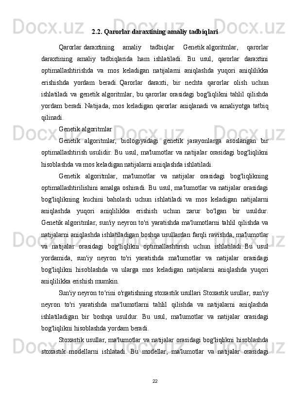 2.2.  Qarorlar daraxtining amaliy tadbiqlari
Qarorlar   daraxtining   amaliy   tadbiqlar   Genetik   algoritmlar ,   qarorlar
daraxtining   amaliy   tadbiqlarida   ham   ishlatiladi.   Bu   usul,   qarorlar   daraxtini
optimallashtirishda   va   mos   keladigan   natijalarni   aniqlashda   yuqori   aniqlilikka
erishishda   yordam   beradi.   Qarorlar   daraxti ,   bir   nechta   qarorlar   olish   uchun
ishlatiladi   va  genetik   algoritmlar,   bu  qarorlar   orasidagi   bog'liqlikni   tahlil   qilishda
yordam   beradi.   Natijada ,   mos   keladigan   qarorlar   aniqlanadi   va   amaliyotga   tatbiq
qilinadi . 
Genetik   algoritmlar  
Genetik   algoritmlar,   biologiyadagi   genetik   jarayonlarga   asoslangan   bir
optimallashtirish   usulidir.   Bu   usul,   ma'lumotlar   va   natijalar   orasidagi   bog'liqlikni
hisoblashda va mos keladigan natijalarni aniqlashda ishlatiladi.
Genetik   algoritmlar,   ma'lumotlar   va   natijalar   orasidagi   bog'liqlikning
optimallashtirilishini   amalga   oshiradi.   Bu   usul,   ma'lumotlar   va   natijalar   orasidagi
bog'liqlikning   kuchini   baholash   uchun   ishlatiladi   va   mos   keladigan   natijalarni
aniqlashda   yuqori   aniqlilikka   erishish   uchun   zarur   bo'lgan   bir   usuldur.
Genetik algoritmlar, sun'iy neyron to'ri yaratishda ma'lumotlarni tahlil qilishda va
natijalarni aniqlashda ishlatiladigan boshqa   usullardan farqli ravishda , ma'lumotlar
va   natijalar   orasidagi   bog'liqlikni   optimallashtirish   uchun   ishlatiladi.   Bu   usul
yordamida ,   sun'iy   neyron   to'ri   yaratishda   ma'lumotlar   va   natijalar   orasidagi
bog'liqlikni   hisoblashda   va   ularga   mos   keladigan   natijalarni   aniqlashda   yuqori
aniqlilikka erishish mumkin.
Sun'iy neyron to rini o'rgatishningʻ   stoxastik usullari  Stoxastik usullar, sun'iy
neyron   to'ri   yaratishda   ma'lumotlarni   tahlil   qilishda   va   natijalarni   aniqlashda
ishlatiladigan   bir   boshqa   usuldur.   Bu   usul ,   ma ' lumotlar   va   natijalar   orasidagi
bog ' liqlikni   hisoblashda   yordam   beradi .
Stoxastik   usullar ,   ma ' lumotlar   va   natijalar   orasidagi   bog ' liqlikni   hisoblashda
stoxastik   modellarni   ishlatadi .   Bu   modellar ,   ma ' lumotlar   va   natijalar   orasidagi
22 