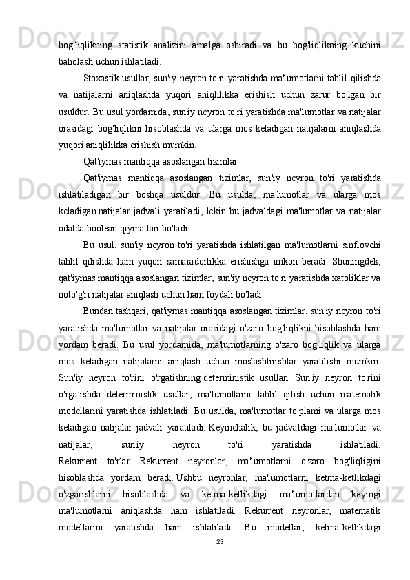 bog ' liqlikning   statistik   analizini   amalga   oshiradi   va   bu   bog ' liqlikning   kuchini
baholash   uchun   ishlatiladi .
Stoxastik   usullar ,   sun ' iy   neyron   to ' ri   yaratishda   ma ' lumotlarni   tahlil   qilishda
va   natijalarni   aniqlashda   yuqori   aniqlilikka   erishish   uchun   zarur   bo ' lgan   bir
usuldur .  Bu   usul   yordamida ,  sun ' iy   neyron   to ' ri   yaratishda   ma ' lumotlar   va   natijalar
orasidagi   bog ' liqlikni   hisoblashda   va   ularga   mos   keladigan   natijalarni   aniqlashda
yuqori   aniqlilikka   erishish   mumkin .
Qat ' iymas   mantiqqa   asoslangan   tizimlar .
Qat ' iymas   mantiqqa   asoslangan   tizimlar ,   sun ' iy   neyron   to ' ri   yaratishda
ishlatiladigan   bir   boshqa   usuldur .   Bu   usulda ,   ma ' lumotlar   va   ularga   mos
keladigan   natijalar   jadvali   yaratiladi ,   lekin   bu   jadvaldagi   ma ' lumotlar   va   natijalar
odatda   boolean   qiymatlari   bo ' ladi .
Bu   usul ,   sun ' iy   neyron   to ' ri   yaratishda   ishlatilgan   ma ' lumotlarni   sinflovchi
tahlil   qilishda   ham   yuqori   samaradorlikka   erishishga   imkon   beradi .   Shuningdek ,
qat ' iymas   mantiqqa   asoslangan   tizimlar ,  sun ' iy   neyron   to ' ri   yaratishda   xatoliklar   va
noto ' g ' ri   natijalar   aniqlash   uchun   ham   foydali   bo ' ladi .
Bundan   tashqari ,  qat ' iymas   mantiqqa   asoslangan   tizimlar ,  sun ' iy   neyron   to ' ri
yaratishda   ma ' lumotlar   va   natijalar   orasidagi   o ' zaro   bog ' liqlikni   hisoblashda   ham
yordam   beradi .   Bu   usul   yordamida ,   ma ' lumotlarning   o ' zaro   bog ' liqlik   va   ularga
mos   keladigan   natijalarni   aniqlash   uchun   moslashtirishlar   yaratilishi   mumkin .
Sun ' iy   neyron   to ' rini   o ' rgatishning   deterministik   usullari   Sun ' iy   neyron   to ' rini
o ' rgatishda   deterministik   usullar ,   ma ' lumotlarni   tahlil   qilish   uchun   matematik
modellarini   yaratishda   ishlatiladi .   Bu   usulda,   ma'lumotlar   to'plami   va   ularga   mos
keladigan   natijalar   jadvali   yaratiladi.   Keyinchalik ,   bu   jadvaldagi   ma ' lumotlar   va
natijalar ,   sun ' iy   neyron   to ' ri   yaratishda   ishlatiladi .
Rekurrent   to ' rlar   Rekurrent   neyronlar ,   ma ' lumotlarni   o ' zaro   bog ' liqligini
hisoblashda   yordam   beradi .   Ushbu   neyronlar ,   ma'lumotlarni   ketma-ketlikdagi
o'zgarishlarni   hisoblashda   va   ketma-ketlikdagi   ma'lumotlardan   keyingi
ma'lumotlarni   aniqlashda   ham   ishlatiladi.   Rekurrent   neyronlar,   matematik
modellarini   yaratishda   ham   ishlatiladi.   Bu   modellar,   ketma-ketlikdagi
23 