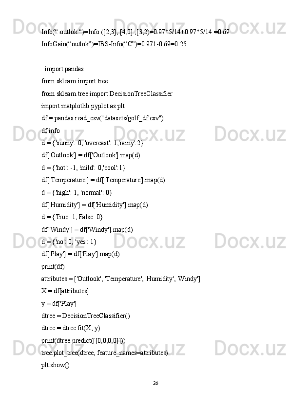 Info(“ outlok “)=Info ([2,3], [4,0] ,[3,2)=0.97*5/14+0.97*5/14 =0.69
InfoGain(“outlok”)=IBS-Info(“C”)=0.971-0.69=0.25
  import pandas
from sklearn import tree
from sklearn.tree import DecisionTreeClassifier
import matplotlib.pyplot as plt
df = pandas.read_csv("datasets/golf_df.csv")
df.info
d = {'sunny': 0, 'overcast': 1,'rainy':2}
df['Outlook'] = df['Outlook'].map(d)
d = {'hot': -1, 'mild': 0,'cool':1}
df['Temperature'] = df['Temperature'].map(d)
d = {'high': 1, 'normal': 0}
df['Humidity'] = df['Humidity'].map(d)
d = {True: 1, False: 0}
df['Windy'] = df['Windy'].map(d)
d = {'no': 0, 'yes': 1}
df['Play'] = df['Play'].map(d)
print(df)
attributes = ['Outlook', 'Temperature', 'Humidity', 'Windy']
X = df[attributes]
y = df['Play']
dtree = DecisionTreeClassifier()
dtree = dtree.fit(X, y)
print(dtree.predict([[0,0,0,0]]))
tree.plot_tree(dtree, feature_names=attributes)
plt.show()
26 