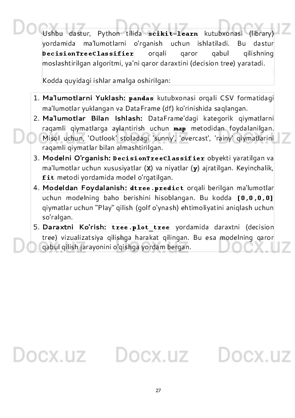 Ushbu   dastur,   Python   tilida   scikit-learn   kutubxonasi   (library)
yordamida   ma'lumotlarni   o'rganish   uchun   ishlatiladi.   Bu   dastur
DecisionTreeClassifier   orqali   qaror   qabul   qilishning
moslashtirilgan algoritmi, ya'ni qaror daraxtini (decision tree) yaratadi.
Kodda quyidagi ishlar amalga oshirilgan:
1. Ma'lumotlarni   Yuklash:   pandas   kutubxonasi   orqali   CSV   formatidagi
ma'lumotlar yuklangan va DataFrame (df) ko'rinishida saqlangan.
2. Ma'lumotlar   Bilan   Ishlash:   DataFrame'dagi   kategorik   qiymatlarni
raqamli   qiymatlarga   aylantirish   uchun   map   metodidan   foydalanilgan.
Misol   uchun,   'Outlook'   stoladagi   'sunny',   'overcast',   'rainy'   qiymatlarini
raqamli qiymatlar bilan almashtirilgan.
3. Modelni O'rganish:   DecisionTreeClassifier   obyekti yaratilgan va
ma'lumotlar uchun xususiyatlar ( X ) va niyatlar ( y ) ajratilgan. Keyinchalik,
fit  metodi yordamida model o'rgatilgan.
4. Modeldan   Foydalanish:   dtree.predict   orqali   berilgan   ma'lumotlar
uchun   modelning   baho   berishini   hisoblangan.   Bu   kodda   [0,0,0,0]
qiymatlar uchun "Play" qilish (golf o'ynash) ehtimoliyatini aniqlash uchun
so'ralgan.
5. Daraxtni   Ko'rish:   tree.plot_tree   yordamida   daraxtni   (decision
tree)   vizualizatsiya   qilishga   harakat   qilingan.   Bu   esa   modelning   qaror
qabul qilish jarayonini o'qishga yordam bergan.
27 