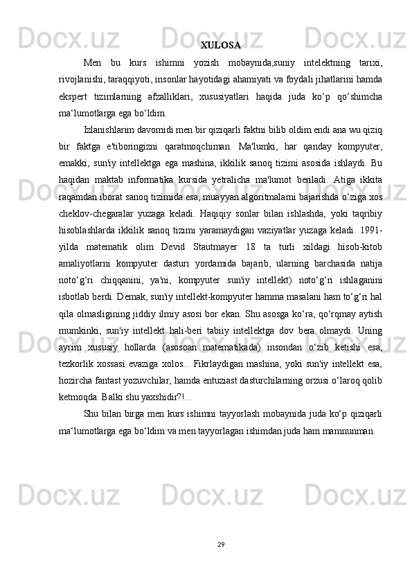 XULOSA
Men   bu   kurs   ishimni   yozish   mobaynida,suniy   intelektning   tarixi,
rivojlanishi, taraqqiyoti, insonlar hayotidagi ahamiyati va foydali jihatlarini hamda
ekspert   tizimlarning   afzalliklari,   xususiyatlari   haqida   juda   ko‘p   qo‘shimcha
ma‘lumotlarga ega bo‘ldim.  
Izlanishlarim davomidi men bir qiziqarli faktni bilib oldim endi ana wu qiziq
bir   faktga   e'tiboringizni   qaratmoqchiman.   Ma'lumki,   har   qanday   kompyuter,
emakki,   sun'iy   intellektga   ega   mashina,   ikkilik   sanoq   tizimi   asosida   ishlaydi.   Bu
haqidan   maktab   informatika   kursida   yetralicha   ma'lumot   beriladi.   Atiga   ikkita
raqamdan iborat sanoq tizimida esa, muayyan algoritmalarni bajarishda o‘ziga xos
cheklov-chegaralar   yuzaga   keladi.   Haqiqiy   sonlar   bilan   ishlashda,   yoki   taqribiy
hisoblashlarda   ikkilik  sanoq   tizimi   yaramaydigan   vaziyatlar   yuzaga   keladi.  1991-
yilda   matematik   olim   Devid   Stautmayer   18   ta   turli   xildagi   hisob-kitob
amaliyotlarni   kompyuter   dasturi   yordamida   bajarib,   ularning   barchasida   natija
noto‘g‘ri   chiqqanini,   ya'ni,   kompyuter   sun'iy   intellekt)   noto‘g‘ri   ishlaganini
isbotlab berdi. Demak, sun'iy intellekt-kompyuter hamma masalani ham to‘g‘ri hal
qila olmasligining jiddiy ilmiy asosi  bor ekan. Shu asosga ko‘ra, qo‘rqmay aytish
mumkinki,   sun'iy   intellekt   hali-beri   tabiiy   intellektga   dov   bera   olmaydi.   Uning
ayrim   xususiy   hollarda   (asosoan   matematikada)   insondan   o‘zib   ketishi   esa,
tezkorlik   xossasi   evaziga   xolos...   Fikrlaydigan   mashina,   yoki   sun'iy   intellekt   esa,
hozircha fantast yozuvchilar, hamda entuziast dasturchilarning orzusi o‘laroq qolib
ketmoqda. Balki shu yaxshidir?!... 
Shu bilan birga men kurs ishimni tayyorlash mobaynida juda ko‘p qiziqarli
ma‘lumotlarga ega bo‘ldim va men tayyorlagan ishimdan juda ham mamnunman.
 
29 
