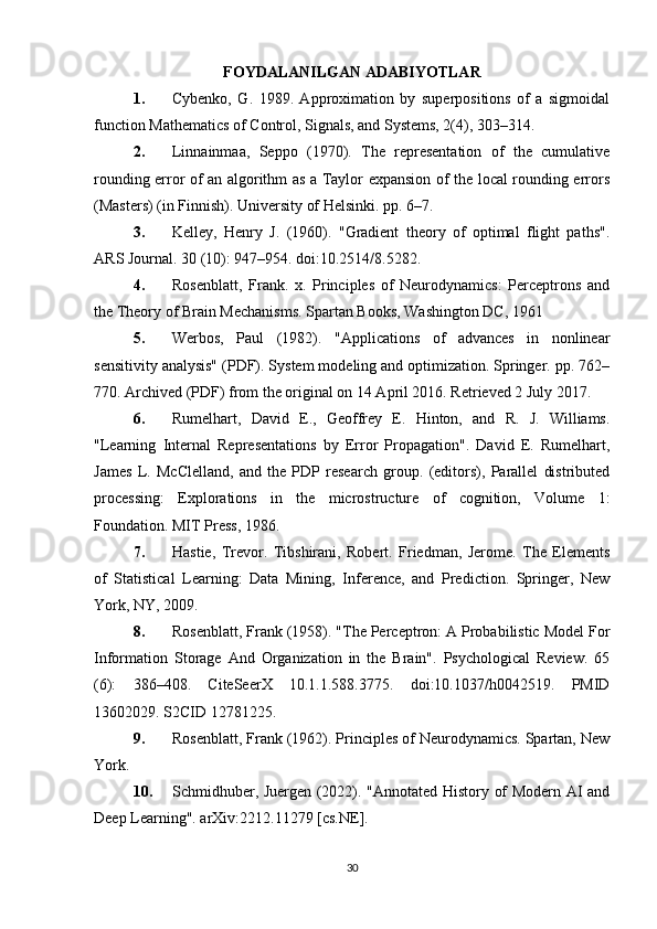 FOYDALANILGAN ADABIYOTLAR
1. Cybenko,   G.   1989.   Approximation   by   superpositions   of   a   sigmoidal
function Mathematics of Control, Signals, and Systems, 2(4), 303–314.
2. Linnainmaa,   Seppo   (1970).   The   representation   of   the   cumulative
rounding error of an algorithm as a Taylor expansion of the local rounding errors
(Masters) (in Finnish). University of Helsinki. pp. 6–7.
3. Kelley,   Henry   J.   (1960).   "Gradient   theory   of   optimal   flight   paths".
ARS Journal. 30 (10): 947–954. doi:10.2514/8.5282.
4. Rosenblatt,   Frank.   x.   Principles   of   Neurodynamics:   Perceptrons   and
the Theory of Brain Mechanisms. Spartan Books, Washington DC, 1961
5. Werbos,   Paul   (1982).   "Applications   of   advances   in   nonlinear
sensitivity analysis" (PDF). System modeling and optimization. Springer. pp. 762–
770. Archived (PDF) from the original on 14 April 2016. Retrieved 2 July 2017.
6. Rumelhart,   David   E.,   Geoffrey   E.   Hinton,   and   R.   J.   Williams.
"Learning   Internal   Representations   by   Error   Propagation".   David   E.   Rumelhart,
James   L.   McClelland,   and   the   PDP   research   group.   (editors),   Parallel   distributed
processing:   Explorations   in   the   microstructure   of   cognition,   Volume   1:
Foundation. MIT Press, 1986.
7. Hastie,   Trevor.   Tibshirani,   Robert.   Friedman,   Jerome.   The   Elements
of   Statistical   Learning:   Data   Mining,   Inference,   and   Prediction.   Springer,   New
York, NY, 2009.
8. Rosenblatt, Frank (1958). "The Perceptron: A Probabilistic Model For
Information   Storage   And   Organization   in   the   Brain".   Psychological   Review.   65
(6):   386–408.   CiteSeerX   10.1.1.588.3775.   doi:10.1037/h0042519.   PMID
13602029. S2CID 12781225.
9. Rosenblatt, Frank (1962). Principles of Neurodynamics. Spartan, New
York.
10. Schmidhuber, Juergen (2022). "Annotated History of Modern AI and
Deep Learning". arXiv:2212.11279 [cs.NE].
30 