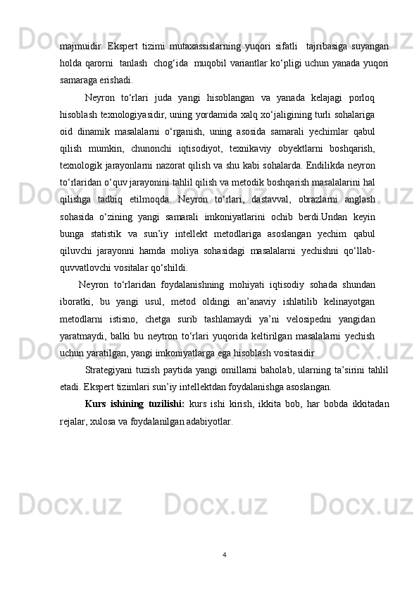 majmuidir.   Ekspert   tizimi   mutaxassislarning   yuqori   sifatli     tajribasiga   suyangan
holda qarorni   tanlash   chog‘ida   muqobil variantlar ko‘pligi uchun yanada yuqori
samaraga erishadi. 
Neyron   tо‘rlari   juda   yangi   hisoblangan   va   yanada   kelajagi   porloq
hisoblash   texnologiyasidir, uning yordamida xalq xо‘jaligining turli sohalariga
oid   dinamik   masalalarni   о‘rganish,   uning   asosida   samarali   yechimlar   qabul
qilish   mumkin,   chunonchi   iqtisodiyot,   texnikaviy   obyektlarni   boshqarish,
texnologik jarayonlarni   nazorat qilish va shu kabi sohalarda. Endilikda neyron
tо‘rlaridan о‘quv jarayonini   tahlil   qilish   va   metodik   boshqarish   masalalarini   hal
qilishga   tadbiq   etilmoqda.   Neyron   tо‘rlari,   dastavval,   obrazlarni   anglash
sohasida   о‘zining   yangi   samarali   imkoniyatlarini   ochib   berdi.Undan   keyin
bunga   statistik   va   sun’iy   intellekt   metodlariga   asoslangan   yechim   qabul
qiluvchi   jarayonni   hamda   moliya   sohasidagi   masalalarni   yechishni   qо‘llab-
quvvatlovchi   vositalar qо‘shildi.
Neyron   tо‘rlaridan   foydalanishning   mohiyati   iqtisodiy   sohada   shundan
iboratki,   bu   yangi   usul,   metod   oldingi   an’anaviy   ishlatilib   kelinayotgan
metodlarni   istisno,   chetga   surib   tashlamaydi   ya’ni   velosipedni   yangidan
yaratmaydi,   balki   bu   neytron   tо‘rlari   yuqorida   keltirilgan   masalalarni   yechish
uchun yaratilgan, yangi   imkoniyatlarga   ega   hisoblash   vositasidir.
Strategiyani   tuzish   paytida   yangi   omillarni   baholab,   ularning   ta’sirini   tahlil
etadi. Ekspert tizimlari sun’iy intellektdan foydalanishga asoslangan.
Kurs   ishining   tuzilishi:   kurs   ishi   kirish,   ikkita   bob,   har   bobda   ikkitadan
rejalar, xulosa va foydalanilgan adabiyotlar.
4 