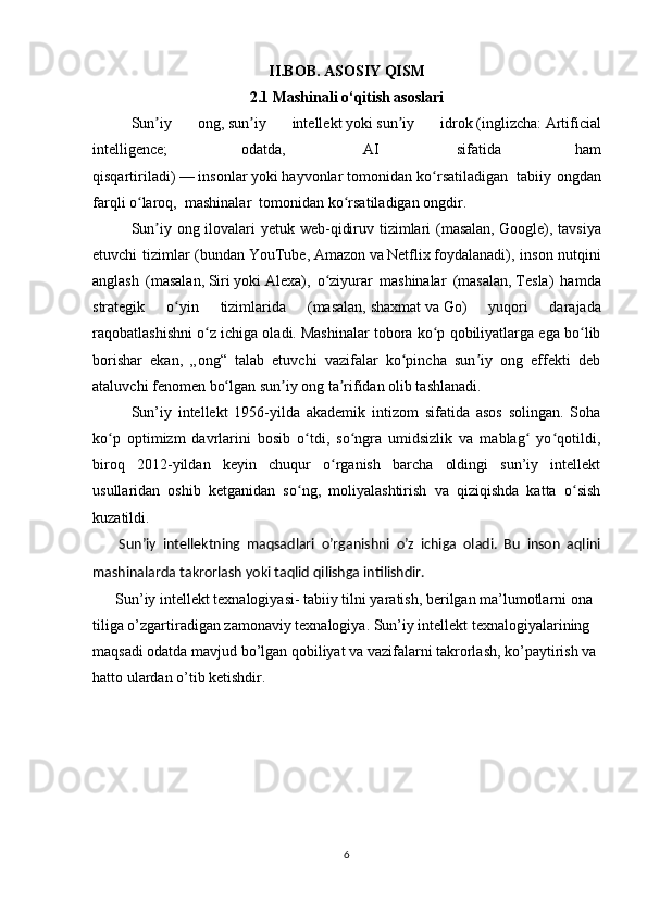 II.BOB. ASOSIY QISM 
2. 1 Mashinali o‘qitish asoslari
Sun iy   ong,ʼ   sun iy   intellekt	ʼ   yoki   sun iy   idrok	ʼ   ( inglizcha :   Artificial
intelligence;   odatda,     AI     sifatida   ham
qisqartiriladi)   —   insonlar   yoki   hayvonlar   tomonidan ko rsatiladigan  	
ʻ   tabiiy ongdan
farqli o laroq, 	
ʻ   mashinalar    tomonidan ko rsatiladigan	ʻ   ongdir .
Sun iy ong ilovalari yetuk web-qidiruv tizimlari  (masalan,	
ʼ   Google ), tavsiya
etuvchi tizimlar (bundan   YouTube ,   Amazon   va   Netflix   foydalanadi), inson nutqini
anglash   (masalan,   Siri   yoki   Alexa ),   o ziyurar   mashinalar   (masalan,	
ʻ   Tesla )   hamda
strategik   o yin   tizimlarida   (masalan,	
ʻ   shaxmat   va   Go )   yuqori   darajada
raqobatlashishni o z ichiga oladi.	
ʻ   Mashinalar tobora ko p qobiliyatlarga ega bo lib	ʻ ʻ
borishar   ekan,   „ong“   talab   etuvchi   vazifalar   ko pincha   sun iy   ong   effekti   deb	
ʻ ʼ
ataluvchi   fenomen   bo lgan sun iy ong ta rifidan olib tashlanadi. 	
ʻ ʼ ʼ
Sun’iy   intellekt   1956-yilda   akademik   intizom   sifatida   asos   solingan.   Soha
ko p   optimizm   davrlarini   bosib   o tdi,   so ngra   umidsizlik   va   mablag   yo qotildi,	
ʻ ʻ ʻ ʻ ʻ
biroq   2012-yildan   keyin   chuqur   o rganish   barcha   oldingi   sun’iy   intellekt	
ʻ
usullaridan   oshib   ketganidan   so ng,   moliyalashtirish   va   qiziqishda   katta   o sish	
ʻ ʻ
kuzatildi.
        Sun’iy   intellektning   maqsadlari   o’rganishni   o’z   ichiga   oladi.   Bu   inson   aqlini
mashinalarda takrorlash yoki taqlid qilishga intilishdir. 
      Sun’iy intellekt texnalogiyasi- tabiiy tilni yaratish, berilgan ma’lumotlarni ona 
tiliga o’zgartiradigan zamonaviy texnalogiya. Sun’iy intellekt texnalogiyalarining 
maqsadi odatda mavjud bo’lgan qobiliyat va vazifalarni takrorlash, ko’paytirish va 
hatto ulardan o’tib ketishdir.
6 