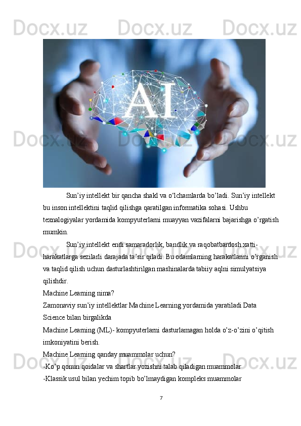              Sun’iy intellekt bir qancha shakl va o‘lchamlarda bo’ladi.  Sun’iy intellekt 
bu inson intellektini taqlid qilishga qaratilgan informatika sohasi. Ushbu 
texnalogiyalar yordamida kompyuterlarni muayyan vazifalarni bajarishga o’rgatish
mumkin.
             Sun’iy intellekt endi samaradorlik, bandlik va raqobatbardosh xatti-
harakatlarga sezilarli darajada ta’sir qiladi. Bu odamlarning harakatlarini o’rganish 
va taqlid qilish uchun dasturlashtirilgan mashinalarda tabiiy aqlni simulyatsiya 
qilishdir.
Machine Learning nima?
Zamonaviy sun’iy intellektlar Machine Learning yordamida yaratiladi Data 
Science bilan birgalikda
Machine Learning (ML)- kompyuterlarni dasturlamagan holda o’z-o’zini o’qitish 
imkoniyatini berish.
Machine Learning qanday muammolar uchun?
-Ko’p qonun qoidalar va shartlar yozishni talab qiladigan muammolar 
-Klassik usul bilan yechim topib bo’lmaydigan kompleks muammolar
7 