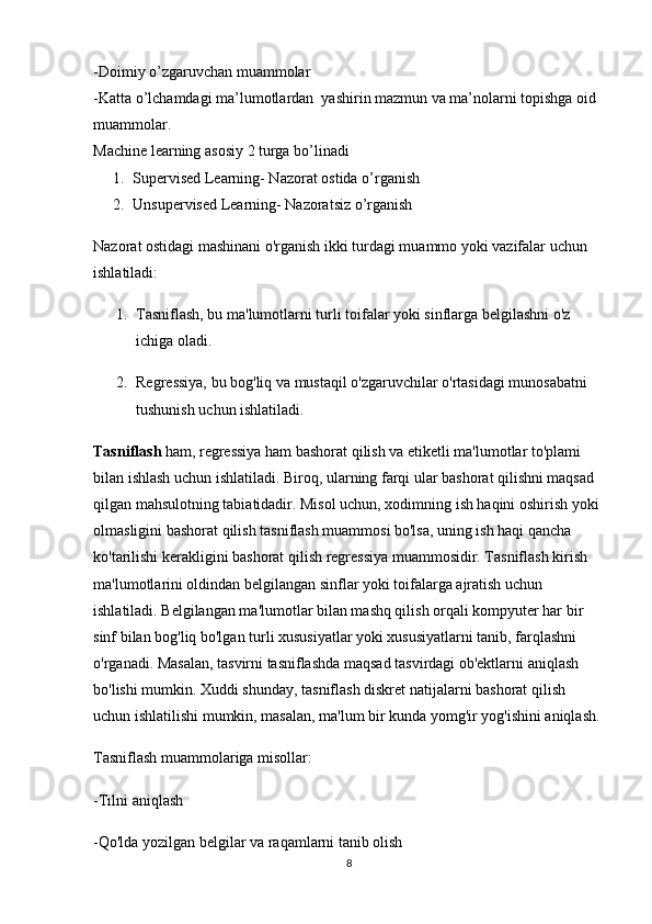 -Doimiy o’zgaruvchan muammolar
-Katta o’lchamdagi ma’lumotlardan  yashirin mazmun va ma’nolarni topishga oid 
muammolar.
Machine learning asosiy 2 turga bo’linadi
1. Supervised Learning- Nazorat ostida o’rganish
2. Unsupervised Learning- Nazoratsiz o’rganish
Nazorat ostidagi mashinani o'rganish ikki turdagi muammo yoki vazifalar uchun 
ishlatiladi:
1. Tasniflash, bu ma'lumotlarni turli toifalar yoki sinflarga belgilashni o'z 
ichiga oladi.
2. Regressiya, bu bog'liq va mustaqil o'zgaruvchilar o'rtasidagi munosabatni 
tushunish uchun ishlatiladi.
Tasniflash  ham, regressiya ham bashorat qilish va etiketli ma'lumotlar to'plami 
bilan ishlash uchun ishlatiladi. Biroq, ularning farqi ular bashorat qilishni maqsad 
qilgan mahsulotning tabiatidadir. Misol uchun, xodimning ish haqini oshirish yoki 
olmasligini bashorat qilish tasniflash muammosi bo'lsa, uning ish haqi qancha 
ko'tarilishi kerakligini bashorat qilish regressiya muammosidir. Tasniflash kirish 
ma'lumotlarini oldindan belgilangan sinflar yoki toifalarga ajratish uchun 
ishlatiladi. Belgilangan ma'lumotlar bilan mashq qilish orqali kompyuter har bir 
sinf bilan bog'liq bo'lgan turli xususiyatlar yoki xususiyatlarni tanib, farqlashni 
o'rganadi. Masalan, tasvirni tasniflashda maqsad tasvirdagi ob'ektlarni aniqlash 
bo'lishi mumkin. Xuddi shunday, tasniflash diskret natijalarni bashorat qilish 
uchun ishlatilishi mumkin, masalan, ma'lum bir kunda yomg'ir yog'ishini aniqlash.
Tasniflash muammolariga misollar:
-Tilni aniqlash
-Qo'lda yozilgan belgilar va raqamlarni tanib olish
8 