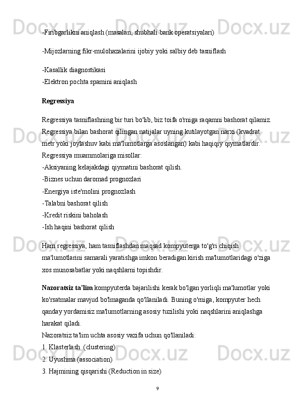 -Firibgarlikni aniqlash (masalan, shubhali bank operatsiyalari)
-Mijozlarning fikr-mulohazalarini ijobiy yoki salbiy deb tasniflash
-Kasallik diagnostikasi
-Elektron pochta spamini aniqlash
Regressiya
Regressiya tasniflashning bir turi bo'lib, biz toifa o'rniga raqamni bashorat qilamiz.
Regressiya bilan bashorat qilingan natijalar uyning kutilayotgan narxi (kvadrat 
metr yoki joylashuv kabi ma'lumotlarga asoslangan) kabi haqiqiy qiymatlardir. 
Regressiya muammolariga misollar:                                                                           
-Aksiyaning kelajakdagi qiymatini bashorat qilish.                                                    
-Biznes uchun daromad prognozlari                                                                           
-Energiya iste'molini prognozlash                                                                               
-Talabni bashorat qilish                                                                                               
-Kredit riskini baholash                                                                                               
-Ish haqini bashorat qilish
Ham regressiya, ham tasniflashdan maqsad kompyuterga to'g'ri chiqish 
ma'lumotlarini samarali yaratishga imkon beradigan kirish ma'lumotlaridagi o'ziga 
xos munosabatlar yoki naqshlarni topishdir.
Nazoratsiz ta'lim  kompyuterda bajarilishi kerak bo'lgan yorliqli ma'lumotlar yoki 
ko'rsatmalar mavjud bo'lmaganda qo'llaniladi. Buning o'rniga, kompyuter hech 
qanday yordamisiz ma'lumotlarning asosiy tuzilishi yoki naqshlarini aniqlashga 
harakat qiladi.                                                                                                              
Nazoratsiz ta'lim uchta asosiy vazifa uchun qo'llaniladi:                                          
1. Klasterlash  (clustering)                                                                                           
2. Uyushma (association)                                                                                            
3. Hajmining qisqarishi (Reduction in size)
9 