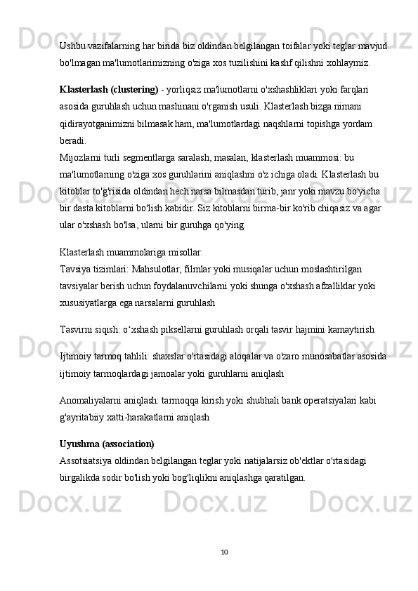 Ushbu vazifalarning har birida biz oldindan belgilangan toifalar yoki teglar mavjud
bo'lmagan ma'lumotlarimizning o'ziga xos tuzilishini kashf qilishni xohlaymiz.
Klasterlash (clustering)  - yorliqsiz ma'lumotlarni o'xshashliklari yoki farqlari 
asosida guruhlash uchun mashinani o'rganish usuli. Klasterlash bizga nimani 
qidirayotganimizni bilmasak ham, ma'lumotlardagi naqshlarni topishga yordam 
beradi.                                                                                                                          
Mijozlarni turli segmentlarga saralash, masalan, klasterlash muammosi: bu 
ma'lumotlarning o'ziga xos guruhlarini aniqlashni o'z ichiga oladi. Klasterlash bu 
kitoblar to'g'risida oldindan hech narsa bilmasdan turib, janr yoki mavzu bo'yicha 
bir dasta kitoblarni bo'lish kabidir. Siz kitoblarni birma-bir ko'rib chiqasiz va agar 
ular o'xshash bo'lsa, ularni bir guruhga qo'ying.
Klasterlash muammolariga misollar:                                                                           
Tavsiya tizimlari: Mahsulotlar, filmlar yoki musiqalar uchun moslashtirilgan 
tavsiyalar berish uchun foydalanuvchilarni yoki shunga o'xshash afzalliklar yoki 
xususiyatlarga ega narsalarni guruhlash
Tasvirni siqish: o xshash piksellarni guruhlash orqali tasvir hajmini kamaytirishʻ
Ijtimoiy tarmoq tahlili: shaxslar o'rtasidagi aloqalar va o'zaro munosabatlar asosida
ijtimoiy tarmoqlardagi jamoalar yoki guruhlarni aniqlash
Anomaliyalarni aniqlash: tarmoqqa kirish yoki shubhali bank operatsiyalari kabi 
g'ayritabiiy xatti-harakatlarni aniqlash
Uyushma (association)                                                                                               
Assotsiatsiya oldindan belgilangan teglar yoki natijalarsiz ob'ektlar o'rtasidagi 
birgalikda sodir bo'lish yoki bog'liqlikni aniqlashga qaratilgan.
10 