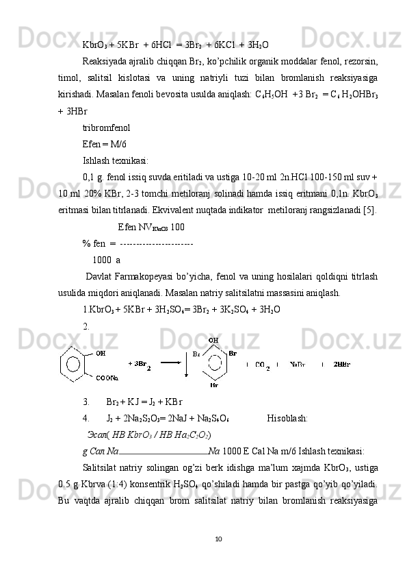 KbrO
3  + 5KBr  + 6HCl  = 3Br
2   + 6KCl  + 3H
2 O 
Reaksiyada ajralib chiqqan Br
2 , ko’pchilik organik moddalar fenol, rezorsin,
timol,   salitsil   kislotasi   va   uning   natriyli   tuzi   bilan   bromlanish   reaksiyasiga
kirishadi. Masalan fenoli bevosita usulda aniqlash: C
6 H
5 OH  +3 Br
2   = C
6  H
2 OHBr
3
+ 3HBr   
tribromfenol 
Efen = M/6 
Ishlash texnikasi: 
0,1 g. fenol issiq suvda eritiladi va ustiga 10-20 ml 2n.HCl 100-150 ml suv +
10 ml 20% KBr, 2-3 tomchi metiloranj solinadi hamda issiq eritmani 0,1n. KbrO
3
eritmasi bilan titrlanadi. Ekvivalent nuqtada indikator  metiloranj rangsizlanadi [5].
               Efen NV
KbrO3  100 
% fen  =  ----------------------- 
    1000   a 
  Davlat   Farmakopeyasi   bo’yicha,   fenol   va   uning   hosilalari   qoldiqni   titrlash
usulida miqdori aniqlanadi. Masalan natriy salitsilatni massasini aniqlash. 
1.KbrO
3  + 5KBr + 3H
2 SO
4 =  3Br
2  + 3K
2 SO
4  + 3H
2 O 
2.
3. Br
2  + KJ  =  J
2  + KBr 
4. J
2  + 2Na
2 S
2 O
3 = 2NaJ + Na
2 S
4 O
6                 Hisoblash: 
Эсал (  НВ KbrO
3  / НВ На
2 С
2 О
2 )
g  Сал  Na Na  1000 E Cal Na m/6 Ishlash texnikasi: 
Salitsilat   natriy   solingan   og’zi   berk   idishga   ma’lum   xajmda   KbrO
3 ,   ustiga
0.5 g Kbrva (1:4) konsentrik H
2 SO
4   qo’shiladi hamda bir pastga qo’yib qo’yiladi.
Bu   vaqtda   ajralib   chiqqan   brom   salitsilat   natriy   bilan   bromlanish   reaksiyasiga
10 