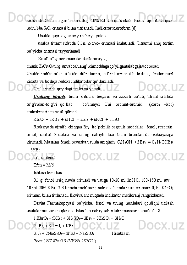 kirishadi. Ortib qolgan brom ustiga 10% KJ dan qo’shiladi. Bunda ajralib chiqqan
iodni Na
2 S
2 O
3  eritmasi bilan titrlanadi. Indikator xloroform [6]. 
Usulda quyidagi asosiy reaksiya yotadi: 
usulda  titrant   sifatida 0,1n.  k
2 cr
2 o
7   eritmasi   ishlatiladi.  Titrantni  aniq  tortim
bo’yicha eritmasi tayyorlanadi.                                                                 
Xosilbo’lganeritmanistandartlanmaydi,
chunkiK
2 Cr
2 O
7 turg’unvaboshlang’ichmoddagaqo’yilgantalabgajavobberadi.
Usulda   indikatorlar   sifatida   difenilamin,   difenilaminosulfo   kislota,   fenilantranil
kislota va boshqa redoks indikatorlar qo’llaniladi. 
Usul asosida quyidagi reaksiya yotadi: 
Usulning   titranti :   brom   eritmasi   beqaror   va   zaxarli   bo’lib,   titrant   sifatida
to’g’ridan-to’g’ri  qo’llab  bo’lmaydi.  Uni  bromat-bromid  (kbro
3   +kbr)
aralashmasidan xosil qilinadi. 
KbrO
3  + 5KBr  + 6HCl  = 3Br
2   + 6KCl  + 3H
2 O 
Reaksiyada   ajralib   chiqqan   Br
2 ,  ko’pchilik  organik  moddalar     fenol,  rezorsin,
timol,   salitsil   kislotasi   va   uning   natriyli   tuzi   bilan   bromlanish   reaksiyasiga
kirishadi. Masalan fenoli bevosita usulda aniqlash: C
6 H
5 OH  +3 Br
2   = C
6  H
2 OHBr
3
+ 3HBr   
tribromfenol 
Efen = M/6 
Ishlash texnikasi: 
0,1 g. fenol issiq suvda eritiladi va ustiga 10-20 ml 2n.HCl 100-150 ml suv +
10 ml 20% KBr, 2-3 tomchi metiloranj solinadi hamda issiq eritmani 0,1n. KbrO
3
eritmasi bilan titrlanadi. Ekvivalent nuqtada indikator metiloranj rangsizlanadi. 
Davlat   Farmakopeyasi   bo’yicha,   fenol   va   uning   hosilalari   qoldiqni   titrlash
usulida miqdori aniqlanadi. Masalan natriy salitsilatni massasini aniqlash [8]. 
1.KbrO
3  + 5KBr + 3H
2 SO
4 =  3Br
2  + 3K
2 SO
4  + 3H
2 O 
2.  Br
2  + KJ  =  J
2  + KBr 
3. J
2  + 2Na
2 S
2 O
3 =  2NaJ + Na
2 S
4 O
6                 Hisoblash: 
Эсал  (  NV KbrO  3  / NV Na  2 S 2 O 2 )
11 