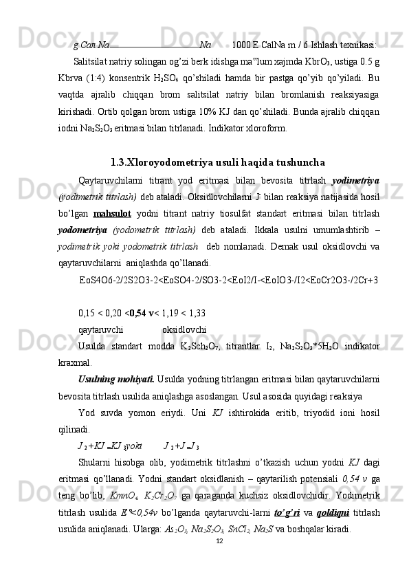 g  Сал  Na Na  1000 E CalNa m / 6 Ishlash texnikasi:
Salitsilat natriy solingan og’zi berk idishga ma lum xajmda KbrO‟
3 , ustiga 0.5 g
Kbrva   (1:4)   konsentrik   H
2 SO
4   qo’shiladi   hamda   bir   pastga   qo’yib   qo’yiladi.   Bu
vaqtda   ajralib   chiqqan   brom   salitsilat   natriy   bilan   bromlanish   reaksiyasiga
kirishadi. Ortib qolgan brom ustiga 10% KJ dan qo’shiladi. Bunda ajralib chiqqan
iodni Na
2 S
2 O
3  eritmasi bilan titrlanadi. Indikator xloroform. 
                   1.3.Xloroyodometriya usuli haqida tushuncha
Qaytaruvchilarni   titrant   yod   eritmasi   bilan   bevosita   titrlash   yodimetriya
(yodimetrik titrlash)   deb ataladi. Oksidlovchilarni J -
  bilan reaksiya natijasida hosil
bo’lgan   mahsulot   yodni   titrant   natriy   tiosulfat   standart   eritmasi   bilan   titrlash
yodometriya   (yodometrik   titrlash)   deb   ataladi.   Ikkala   usulni   umumlashtirib   –
yodimetrik   yoki   yodometrik   titrlash     deb   nomlanadi.   Demak   usul   oksidlovchi   va
qaytaruvchilarni  aniqlashda qo’llanadi.  
EoS4O6-2/2S2O3-2<EoSO4-2/SO3-2<EoI2/I-<EoIO3-/I2<EoCr2O3-/2Cr+3
0,15 < 0,20 < 0,54 v < 1,19 < 1,33 
qaytaruvchi                oksidlovchi 
Usulda   standart   modda   K
2 Sch
2 O
7 ,   titrantlar   I
2 ,   Na
2 S
2 O
3 *5H
2 O   indikator
kraxmal.  
Usulning mohiyati.  Usulda yodning titrlangan eritmasi bilan qaytaruvchilarni
bevosita titrlash usulida aniqlashga asoslangan. Usul asosida quyidagi reaksiya 
Yod   suvda   yomon   eriydi.   Uni   KJ   ishtirokida   eritib,   triyodid   ioni   hosil
qilinadi. 
J 
2  + KJ 
= KJ 
3 yoki         J 
2  + J 
= J 
3
Shularni   hisobga   olib,   yodimetrik   titrlashni   o’tkazish   uchun   yodni   KJ   dagi
eritmasi   qo’llanadi.   Yodni   standart   oksidlanish   –   qaytarilish   potensiali   0,54   v   ga
teng   bo’lib,   KmnO
4 ,   K
2 Cr
2 O
7   ga   qaraganda   kuchsiz   oksidlovchidir.   Yodimetrik
titrlash   usulida   E˚<0,54v   bo’lganda   qaytaruvchi-larni   to’g’ri   va   qoldiqni   titrlash
usulida aniqlanadi. Ularga:  As
2 O
3 , Na
2 S
2 O
3 , SnCl
2 , Na
2 S  va boshqalar kiradi. 
12