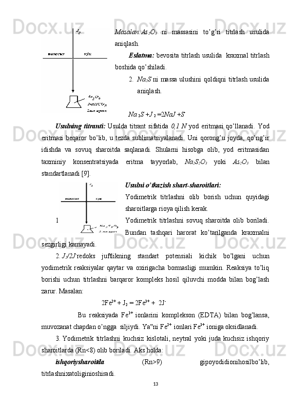 Masalan:As
2 O
3   ni   massasini   to’g’ri   titrlash   usulida
aniqlash. 
Eslatma:  bevosita titrlash usulida  kraxmal titrlash
boshida qo’shiladi. 
2. Na
2 S   ni massa ulushini qoldiqni titrlash usulida
aniqlash. 
Na 
2 S  + J 
2  = 2 NaJ  + S -
Usulning titranti:   Usulda  titrant  sifatida   0,1 N   yod  eritmasi  qo’llanadi.  Yod
eritmasi   beqaror  bo’lib,  u  tezda  sublimatsiyalanadi.  Uni  qorong’u  joyda,   qo’ng’ir
idishda   va   sovuq   sharoitda   saqlanadi.   Shularni   hisobga   olib,   yod   eritmasidan
taxminiy   konsentratsiyada   eritma   tayyorlab,   Na
2 S
2 O
3   yoki   As
2 O
3   bilan
standartlanadi [9]. 
Usulni o’tkazish shart-sharoitlari: 
Yodimetrik   titrlashni   olib   borish   uchun   quyidagi
sharoitlarga rioya qilish kerak. 
1. Yodimetrik   titrlashni   sovuq   sharoitda   olib   boriladi.
Bundan   tashqari   harorat   ko’tarilganda   kraxmalni
sezgirligi kamayadi. 
2. J
2 /2J -
redoks   juftlikning   standart   potensiali   kichik   bo’lgani   uchun
yodimetrik   reaksiyalar   qaytar   va   oxirigacha   bormasligi   mumkin.   Reaksiya   to’liq
borishi   uchun   titrlashni   barqaror   kompleks   hosil   qiluvchi   modda   bilan   bog’lash
zarur. Masalan: 
                           2Fe 2+
 + J
2  = 2Fe 3+  
+  2J -
              Bu   reaksiyada   Fe 3+  
ionlarini   komplekson   (EDTA)   bilan   bog’lansa,
muvozanat chapdan o’ngga  siljiydi. Ya ni Fe‟ 2+ 
 ionlari Fe 3+  
ioniga oksidlanadi. 
3. Yodimetrik   titrlashni   kuchsiz   kislotali,   neytral   yoki   juda   kuchsiz   ishqoriy
sharoitlarda (Rn<8) olib boriladi. Aks holda:  
ishqoriysharoitda   (Rn>9)   gipoyodidionihosilbo’lib,
titrlashnixatoliginioshiradi. 
13 