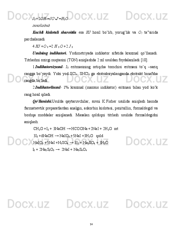 J
2  + 2 OH- = JO -
+ J -
= H
2 O
гипойодид
Kuchli   kislotali   sharoitda   esa   HJ   hosil   bo’lib,   yorug’lik   va   O
2   ta sirida‟
parchalanadi 
4  HJ  + O 
2  = 2  H 
2  O  + 2  J 
2
Usulning   indikatori .   Yodimetriyada   indikator   sifatida   kraxmal   qo’llanadi.
Titrlashni oxirgi nuqtasini (TON) aniqlashda 2 xil usuldan foydalaniladi [10].  
1. Indikatorsizusul -   J
2   eritmasining   ortiqcha   tomchisi   eritmani   to’q   –sariq
rangga  bo’yaydi.  Yoki  yod  SCl
4 ,  SNCl
3   ga  ekstraksiyalanganda  ekstrakt   binafsha
rangda bo’ladi. 
2. Indikatorliusul -   1%   kraxmal   (maxsus   indikator)   eritmasi   bilan   yod   ko’k
rang hosil qiladi.  
Qo’llanishi. Usulda   qaytaruvchilar,   suvni   K.Fisher   usulida   aniqlash   hamda
farmatsevtik preparatlardan analgin, askorbin kislotasi, penitsillin, formaldegid va
boshqa   moddalar   aniqlanadi.   Masalan   qoldiqni   titrlash   usulida   formaldegidni
aniqlash. 
 CH
2 O +I
2  + 3NaOH → HCOONa +2NaI + 2H
2 O  ort  
 3I
2  +6NaOH → NaIO
3  +5NaI +3H
2 O   qold 
 NaIO
3  +5NaI +N
2 SO
4  → 3I
2  + Na
2 SO
4  + 3H
2 O 
I
2  + 2Na
2 S
2 O
3  →  2NaI + Na
2 S
4 O
6 
14 