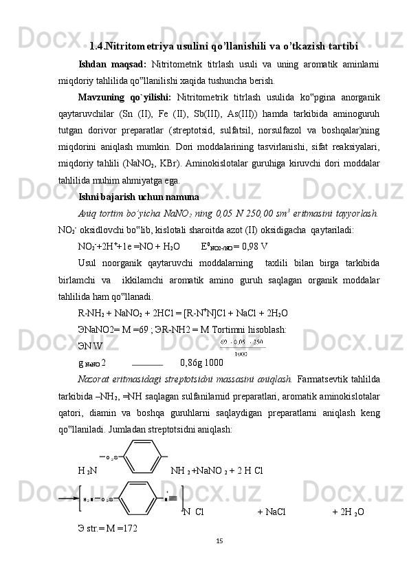     1.4.Nitritometriya usulini qo’llanishili va o’tkazish tartibi
Ishdan   maqsad:   Nitritometrik   titrlash   usuli   va   uning   aromatik   aminlarni
miqdoriy tahlilida qo llanilishi xaqida tushuncha berish.  ‟
Mavzuning   qo`yilishi:   Nitritometrik   titrlash   usulida   ko pgina   anorganik	
‟
qaytaruvchilar   (Sn   (II),   Fe   (II),   Sb(III),   As(III))   hamda   tarkibida   aminoguruh
tutgan   dorivor   preparatlar   (streptotsid,   sulfatsil,   norsulfazol   va   boshqalar)ning
miqdorini   aniqlash   mumkin.   Dori   moddalarining   tasvirlanishi,   sifat   reaksiyalari,
miqdoriy  tahlili   (NaNO
2 ,  KBr).  Aminokislotalar  guruhiga  kiruvchi   dori  moddalar
tahlilida muhim ahmiyatga ega.  
Ishni bajarish uchun namuna 
Aniq   tortim   bo’yicha   NaNO
2   ning   0,05   N   250,00   sm 3
  eritmasini   tayyorlash.
NO
2 -
 oksidlovchi bo lib, kislotali sharoitda azot (II) oksidigacha  qaytariladi: 	
‟
NO
2 -
+2H +
+1e  = NO + H
2 O         E 0
NO2-/NO  = 0,98 V 
Usul   noorganik   qaytaruvchi   moddalarning     taxlili   bilan   birga   tarkibida
birlamchi   va     ikkilamchi   aromatik   amino   guruh   saqlagan   organik   moddalar
tahlilida ham qo llanadi. 	
‟
R-NH
2  + NaNO
2  + 2HCl  =  [R-N +
N]Cl + NaCl + 2H
2 O 
Э NaNO2= M =69 ;  Э R-NH2 = M Tortimni hisoblash: 
Э N W
g 
NaNO  2  0,86g 1000
Nazorat   eritmasidagi   streptotsidni   massasini   aniqlash.   Farmatsevtik   tahlilda
tarkibida –NH
2 , =NH saqlagan sulfanilamid preparatlari, aromatik aminokislotalar
qatori,   diamin   va   boshqa   guruhlarni   saqlaydigan   preparatlarni   aniqlash   keng
qo llaniladi. Jumladan streptotsidni aniqlash: 	
‟
H 
2 N   NH 
2  +NaNO 
2  + 2 H Cl
N  Cl  + NaCl  + 2H 
2 O
Э  str.= M =172 
15O
2 S
O
2 SH
2 N N + 