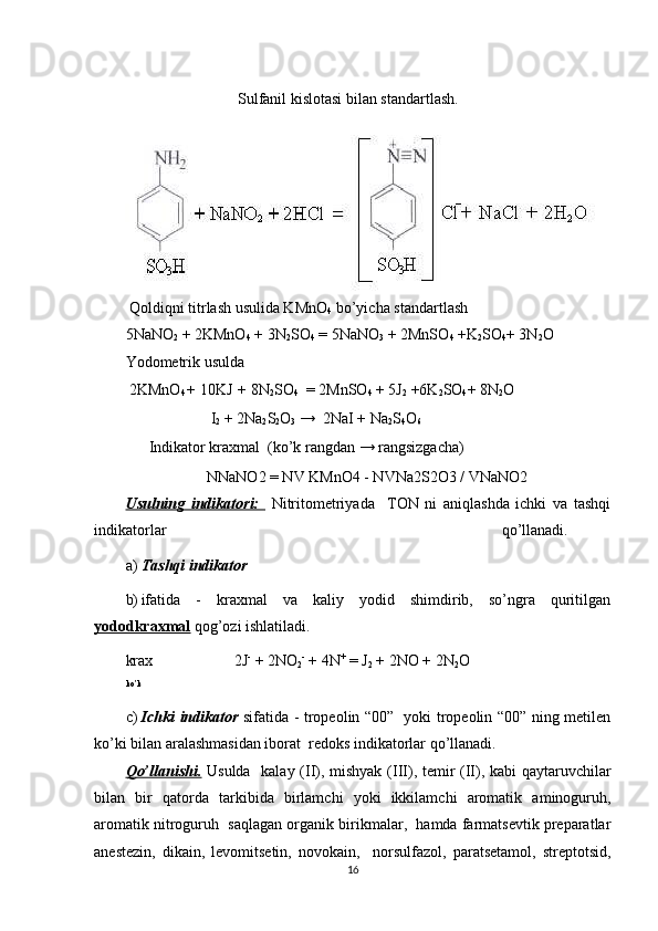                              Sulfanil kislotasi bilan standartlash. 
 Qoldiqni titrlash usulida KMnO
4  bo’yicha standartlash 
5NaNO
2  + 2KMnO
4  + 3N
2 SO
4  = 5NaNO
3  + 2MnSO
4  +K
2 SO
4 + 3N
2 O 
Yodometrik usulda        
 2KMnO
4 +  10KJ  +  8N
2 SO
4   = 2MnSO
4  + 5J
2  +6K
2 SO
4 + 8N
2 O 
                      I
2  + 2Na
2 S
2 O
3  →  2NaI + Na
2 S
4 O
6 
      Indikator kraxmal  (ko’k rangdan → rangsizgacha) 
                     NNaNO2 = NV KMnO4 - NVNa2S2O3 / VNaNO2 
Usulning   indikatori:     Nitritometriyada     TON   ni   aniqlashda   ichki   va   tashqi
indikatorlar  qo’llanadi. 
a) Tashqi indikator 
b) ifatida   -   kraxmal   va   kaliy   yodid   shimdirib,   so’ngra   quritilgan
yododkraxmal  qog’ozi ishlatiladi.  
krax                     2J -
 + 2NO
2 -
 + 4N +
 = J
2  + 2NO + 2N
2 O 
ko’k
c) Ichki indikator   sifatida - tropeolin “00”   yoki tropeolin “00” ning metilen
ko’ki bilan aralashmasidan iborat  redoks indikatorlar qo’llanadi. 
Qo’llanishi.   Usulda   kalay (II), mishyak (III), temir (II), kabi qaytaruvchilar
bilan   bir   qatorda   tarkibida   birlamchi   yoki   ikkilamchi   aromatik   aminoguruh,
aromatik nitroguruh  saqlagan organik birikmalar,  hamda farmatsevtik preparatlar
anestezin,   dikain,   levomitsetin,   novokain,     norsulfazol,   paratsetamol,   streptotsid,
16 