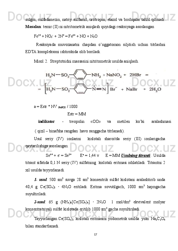 sulgin, sulfadimezin, natriy sulfamil, urotropin, etazol va boshqalar tahlil qilinadi.
Masalan : temir (II) ni nitritometrik aniqlash quyidagi reaksiyaga asoslangan 
Fe 2+
 + NO
2 -
 + 2N +
 = Fe 3+
 + NO + N
2 O 
  Reaksiyada   muvozanatni   chapdan   o’nggatomon   siljitish   uchun   titrlashni
EDTA kompleksoni ishtirokida olib boriladi. 
Misol 2.  Streptotsidni massasini nitritometrik usulda aniqlash. 
a = Estr * NV 
NaNO2  / 1000 
                                Estr = MM 
indikator  - treopolin  «OO»  va  metilen  ko’ki  aralashmasi
 ( qizil – binafsha rangdan  havo ranggacha titrlanadi). 
Usul   seriy   (IV)   ionlarini     kislotali   sharoitda   seriy   (III)   ionlarigacha
qaytarilishiga asoslangan. 
           Se 4+
 + e -
 = Se 3+            
 E o
 = 1,44 v      E = MM  Usulning titranti  . Usulda
titrant sifatida 0,1 N seriy (IV) sulfatning   kislotali eritmasi ishlatiladi. Titrantni 2
xil usulda tayyorlanadi.   
1-   usul :   500   sm 3
  suvga   28   sm 3
  konsentrik   sulfat   kislotani   aralashtirib   unda
40,4   g   Ce(SO
4 )
2   ∙   4N
2 O   eritiladi.   Eritma   sovutilgach,   1000   sm 3
  hajmgacha
suyultiriladi. 
2-usul :   65   g   (NH
4 )
4 [Ce(SO
4 )
4 ]   ∙   2N
2 O     1   mol/dm 3
  ekvivalent   molyar
konsentratsiyali sulfat kislotada eritilib 1000 sm 3
 gacha suyultiriladi. 
Tayyorlangan Ce(SO
4 )
2   kislotali eritmasini yodometrik usulda  yoki  Na
2 C
2 O
4
bilan standartlanadi. 
17 