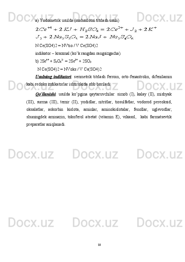 a) Yodometrik usulda (mahsulotni titrlash usuli) 
N Ce(SO4)2 = NVtio / V Ce(SO4)2  
indikator – kraxmal (ko’k rangdan rangsizgacha). 
b) 2Se 4+
 + S
2 O
4 2-  
= 2Se 3+
 + 2SO
2
  N Ce(SO4)2 = NVoks / V Ce(SO4)2 
Usulning   indikatori :   serimetrik   titrlash   ferroin,   orto-fenantrolin,   difenilamin
kabi redoks indikatorlar ishtirokida olib boriladi. 
Qo’llanishi :   usulda   ko’pgina   qaytaruvchilar:   simob   (I),   kalay   (II),   mishyak
(III),   surma   (III),   temir   (II),   yodidlar,   nitritlar,   tiosulfatlar,   vodorod   pereoksid,
oksalatlar,   askorbin   kislota,   aminlar,   aminokislotalar,   fenollar,   uglevodlar;
shuningdek   aminazin,   tokoferol   atsetat   (vitamin   E),   vikasol,     kabi   farmatsevtik
preparatlar aniqlanadi. 
18 