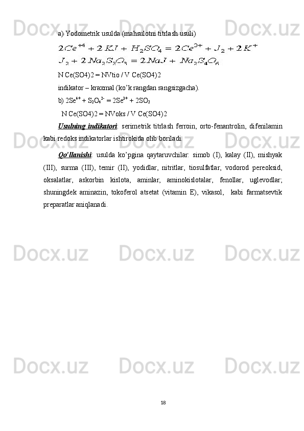 a) Yodometrik usulda (mahsulotni titrlash usuli) 
N Ce(SO4)2 = NVtio / V Ce(SO4)2  
indikator – kraxmal (ko’k rangdan rangsizgacha). 
b) 2Se 4+
 + S
2 O
4 2-  
= 2Se 3+
 + 2SO
2
  N Ce(SO4)2 = NVoks / V Ce(SO4)2 
Usulning   indikatori :   serimetrik   titrlash   ferroin,   orto-fenantrolin,   difenilamin
kabi redoks indikatorlar ishtirokida olib boriladi. 
Qo’llanishi :   usulda   ko’pgina   qaytaruvchilar:   simob   (I),   kalay   (II),   mishyak
(III),   surma   (III),   temir   (II),   yodidlar,   nitritlar,   tiosulfatlar,   vodorod   pereoksid,
oksalatlar,   askorbin   kislota,   aminlar,   aminokislotalar,   fenollar,   uglevodlar;
shuningdek   aminazin,   tokoferol   atsetat   (vitamin   E),   vikasol,     kabi   farmatsevtik
preparatlar aniqlanadi. 
18
