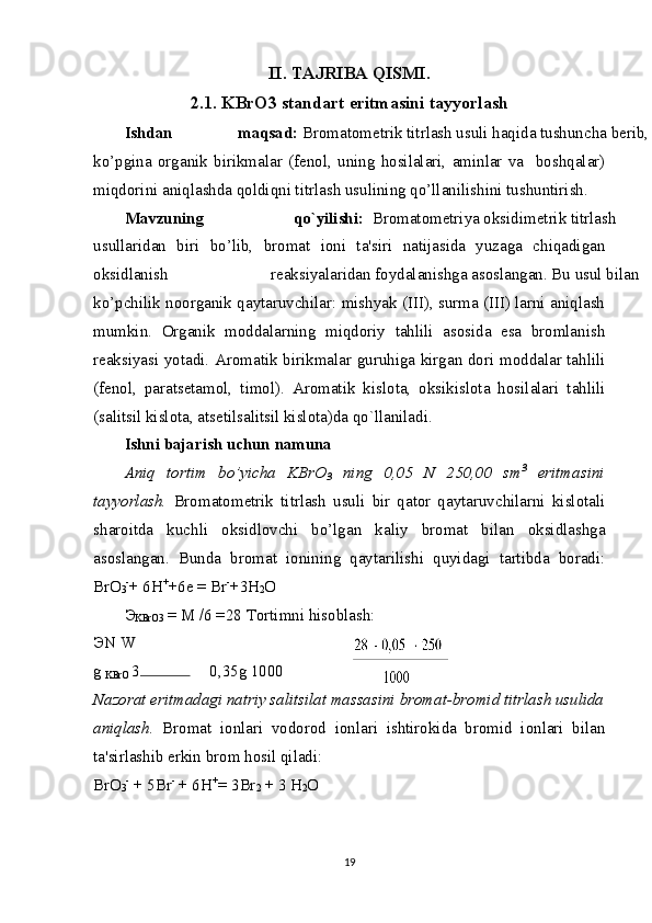 II. TAJRIBA QISMI.
2.1. KBrO3 standart eritmasini tayyorlash
Ishdan  maqsad:  Bromatometrik titrlash usuli haqida tushuncha berib,
ko’pgina   organik   birikmalar   (fenol,   uning   hosilalari,   aminlar   va     boshqalar)
miqdorini aniqlashda qoldiqni titrlash usulining qo’llanilishini tushuntirish.  
Mavzuning  qo`yilishi:   Bromatometriya oksidimetrik titrlash
usullaridan   biri   bo’lib,   bromat   ioni   ta'siri   natijasida   yuzaga   chiqadigan
oksidlanish  reaksiyalaridan foydalanishga asoslangan. Bu usul bilan
ko’pchilik noorganik qaytaruvchilar: mishyak (III), surma (III) larni aniqlash
mumkin.   Organik   moddalarning   miqdoriy   tahlili   asosida   esa   bromlanish
reaksiyasi yotadi. Aromatik birikmalar guruhiga kirgan dori moddalar tahlili
(fenol,   paratsetamol,   timol).   Aromatik   kislota,   oksikislota   hosilalari   tahlili
(salitsil kislota, atsetilsalitsil kislota)da qo`llaniladi. 
Ishni bajarish uchun namuna 
Aniq   tortim   bo’yicha   KBrO
3   ning   0,05   N   250,00   sm 3
  eritmasini
tayyorlash.   Bromatometrik   titrlash   usuli   bir   qator   qaytaruvchilarni   kislotali
sharoitda   kuchli   oksidlovchi   bo’lgan   kaliy   bromat   bilan   oksidlashga
asoslangan.   Bunda   bromat   ionining   qaytarilishi   quyidagi   tartibda   boradi:
BrO
3 -
+ 6H +
+6e  =  Br -
+3H
2 O 
Э
KBrO3  = M /6 =28  Tortimni hisoblash: 
Э N W
g 
KBrO  3 0,35g 1000
Nazorat eritmadagi natriy salitsilat massasini bromat-bromid titrlash usulida
aniqlash.   Bromat   ionlari   vodorod   ionlari   ishtirokida   bromid   ionlari   bilan
ta'sirlashib erkin brom hosil qiladi: 
BrO
3 -
 + 5Br -
 + 6H +
=  3Br
2  + 3 H
2 O 
19 