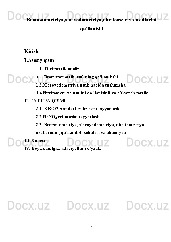 Bromatometriya,xloryodometriya,nitritometriya usullarini
qo’llanishi  
Kirish 
I.Asosiy qism
           1.1.   Titrimetrik analiz  
  1.2.  Bromatometrik usulining qo’llanilishi
          1.3.Xloroyodometriya usuli haqida tushuncha
   1.4.Nitritometriya usulini qo’llanishili va o’tkazish tartibi
II. TAJRIBA QISMI.
          2.1. KBrO3 standart eritmasini tayyorlash
          2.2.NaNO
2  eritmasini tayyorlash
          2.3. Bromatometriya, xloroyodometriya, nitritometriya 
          usullarining qo’llanilish sohalari va ahamiyati
III  .Xulosa
IV.   Foydalanilgan adabiyotlar ro’yxati
2 